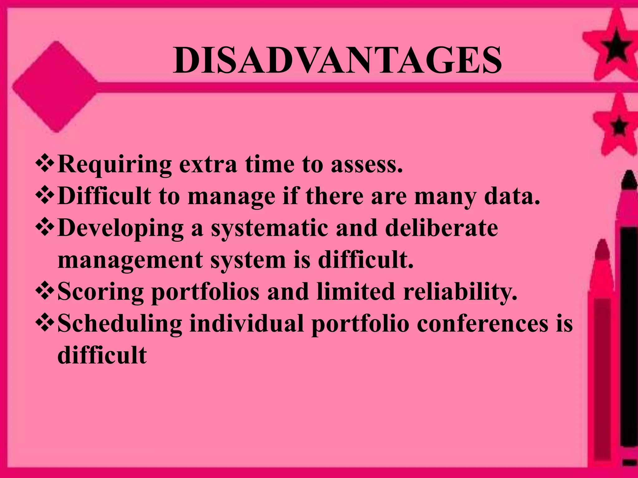 Requiring extra time to assess.
Difficult to manage if there are many data.
Developing a systematic and deliberate
management system is difficult.
Scoring portfolios and limited reliability.
Scheduling individual portfolio conferences is
difficult
DISADVANTAGES
 