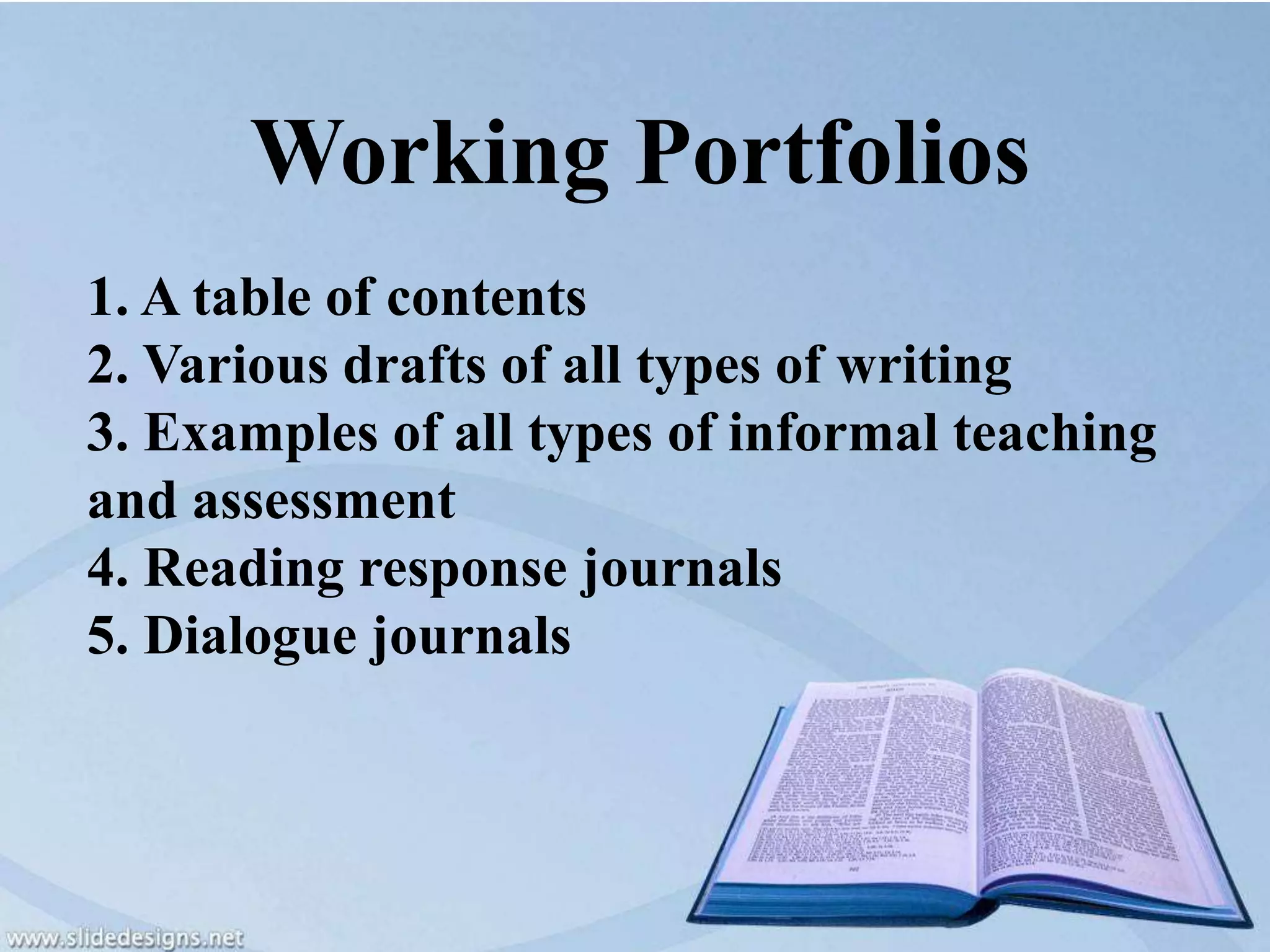 Working Portfolios
1. A table of contents
2. Various drafts of all types of writing
3. Examples of all types of informal teaching
and assessment
4. Reading response journals
5. Dialogue journals
 