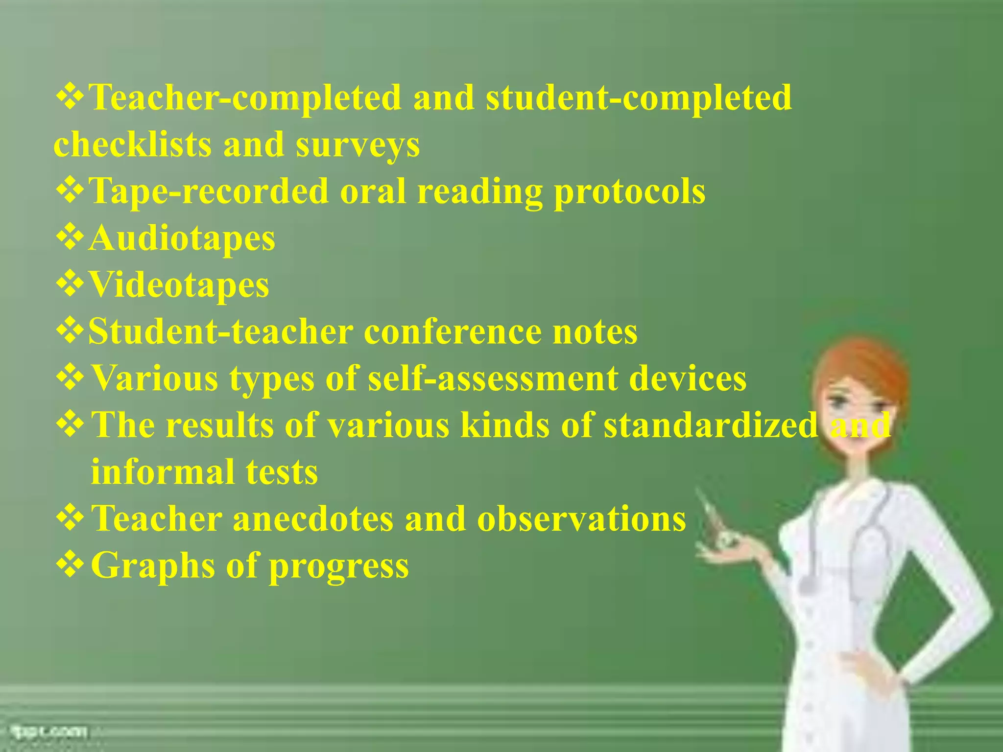 Teacher-completed and student-completed
checklists and surveys
Tape-recorded oral reading protocols
Audiotapes
Videotapes
Student-teacher conference notes
Various types of self-assessment devices
The results of various kinds of standardized and
informal tests
Teacher anecdotes and observations
Graphs of progress
 
