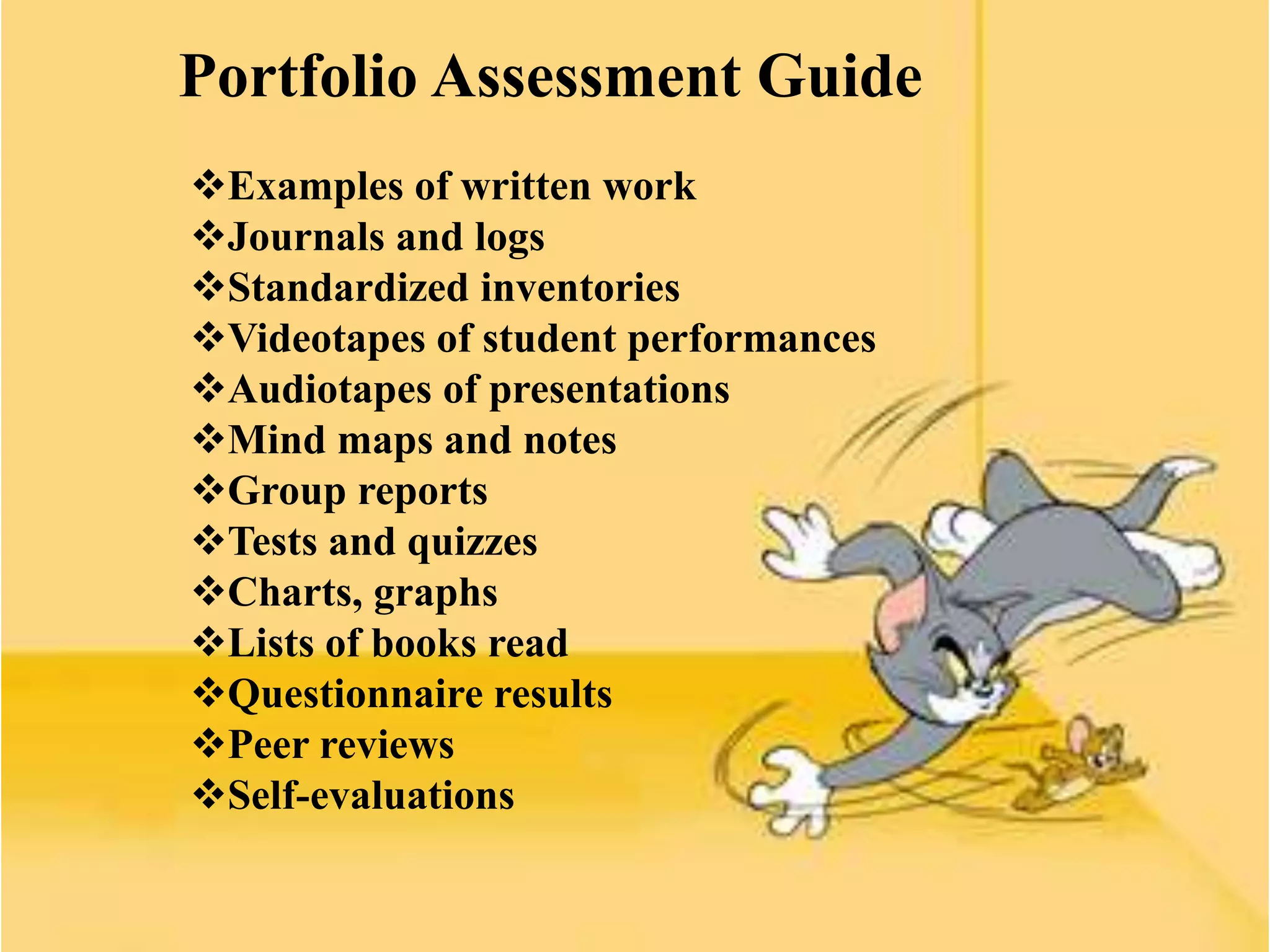Portfolio Assessment Guide
Examples of written work
Journals and logs
Standardized inventories
Videotapes of student performances
Audiotapes of presentations
Mind maps and notes
Group reports
Tests and quizzes
Charts, graphs
Lists of books read
Questionnaire results
Peer reviews
Self-evaluations
 