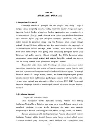 ci
BAB VIII
GEOSTRATEGI INDONESIA
A. Pengertian Geostrategi.
Geostrategi merupakan gabungan dari kata Geografi dan Strategi. Geografi
merujuk kepada ruang hidup nasional, wadah, atau tempat hidupnya bangsa dan negara
Indonesia. Strategi diartikan sebagai seni dan ilmu menggunakan dan mengembangkan
kekuatan nasional (ideologi, politik, ekonomi, sosial budaya, dan pertahanan keamanan)
untuk mencapai tujuan yang telah ditetapkan sebelumnya. (Sumarsono dkk, 2005).
Dalam bahasan ini pengertian strategi yang kita bicarakan terkait dengan strategi
nasional. Strategi Nasional adalah seni dan ilmu mengembangkan dan menggunakan
kekuatan-kekuatan nasional (ideologi, politik, ekonomi, sosial budaya, dan militer)
dalam masa damai maupun masa perang untuk mendukung pencapaian tujuan yang
ditetapkan oleh politik nasional. (Sabarti Akhadiah dkk, 1986). Pengertian diatas
menunjukkan bahwa strategi nasional tidak terlepas dari politik nasional, atau dengan
kata lain strategi nasional adalah pelaksanaan dari politik nasional.
Berdasarkan uraian diatas, maka Geostrategi kita artikan pelaksanaan dalam
menentukan tujuan-tujuan dan sarana serta cara penggunaan sarana tersebut guna
mencapai tujuan nasional dengan memanfaatkan kondisi geografis negara. Geostrategi
Indonesia dirumuskan sebagai kondisi, metode, dan doktrin mengembangkan potensi
kekuatan nasional dalam melaksanakan pembangunan nasional untuk mewujudkan cita-
cita dan tujuan nasional yang diamanatkan dalam pembukaan UUD 1945. Geostrategi
Indonesia selanjutnya dirumuskan dalam wujud konsepsi Ketahanan Nasional Republik
Indonesia.
B. Ketahanan Nasional
1. Pengertian Ketahanan Nasional
Untuk mewujudkan kondisi kehidupan nasional, rumusan baku tentang
Ketahanaan Nasional harus ditetapkan agar semua warga negara Indonesia mengerti serta
memahami bagaimana membina kondisi kehidupan dan secara terus menerus
mengembangkan keuletan dan ketangguhan diri pribadi, keluarga, daerah, dan nasional.
Rumusan yang disusun oleh Lembaga Ketahanan Nasional adalah seperti berikut:
Ketahanan Nasional adalah Kondisi dinamis suatu bangsa meliputi seluruh aspek
kehidupan nasional yang terintegrasi, berisi keuletan dan ketangguhan yang
 