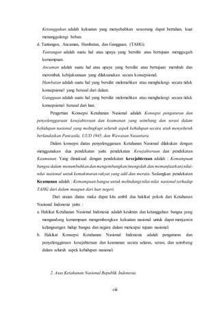 ciii
Ketangguhan adalah kekuatan yang menyebabkan seseorang dapat bertahan, kuat
menanggulangi beban.
d. Tantangan, Ancaman, Hambatan, dan Gangguan. (TAHG).
Tantangan adalah suatu hal atau upaya yang bersifat atau bertujuan menggugah
kemampuan.
Ancaman adalah suatu hal atau upaya yang bersifat atau bertujuan merubah dan
merombak kebijaksanaan yang dilaksanakan secara konsepsional.
Hambatan adalah suatu hal yang bersifat melemahkan atau menghalangi secara tidak
konsepsional yang berasal dari dalam.
Gangguan adalah suatu hal yang bersifat melemahkan atau menghalangi secara tidak
konsepsional berasal dari luar.
Pengertian Konsepsi Ketahanan Nasional adalah Konsepsi pengaturan dan
penyelenggaraan kesejahteraan dan keamanan yang seimbang dan serasi dalam
kehidupan nasional yang melingkupi seluruh aspek kehidupan secara utuh menyeluruh
berlandaskan Pancasila, UUD 1945, dan Wawasan Nusantara.
Dalam konsepsi diatas penyelenggaraan Ketahanan Nasional dilakukan dengan
menggunakan dua pendekatan yaitu pendekatan Kesejahteraan dan pendekatan
Keamanan. Yang dimaksud dengan pendekatan kesejahteraan adalah : Kemampuan
bangsa dalam menumbuhkandanmengembangkan(mengolah dan memanfaatkan)nilai-
nilai nasional untuk kemakmuran rakyat yang adil dan merata. Sedangkan pendekatan
Keamanan adalah : Kemampuan bangsa untuk melindungi nilai-nilai nasional terhadap
TAHG dari dalam maupun dari luar negeri.
Dari uraian diatas maka dapat kita ambil dua hakikat pokok dari Ketahanan
Nasional Indonesia yaitu :
a. Hakikat Ketahanan Nasional Indonesia adalah keuletan dan ketangguhan bangsa yang
mengandung kemampuan mengembangkan kekuatan nasional untuk dapat menjamin
kelangsungan hidup bangsa dan negara dalam mencapai tujuan nasional.
b. Hakikat Konsepsi Ketahanan Nasional Indonesia adalah pengaturan dan
penyelenggaraan kesejahteraan dan keamanan secara selaras, serasi, dan seimbang
dalam seluruh aspek kehidupan nasional.
2. Asas Ketahanan Nasional Republik Indonesia.
 