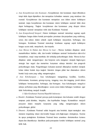 civ
a. Asas Kesejahteraan dan Keamaan ; Kesejahteraan dan keamanan dapat dibedakan
tetapi tidak dapat dipisahkan dan merupakan kebutuhan manusia yang mendasar dan
esensial. Kesejahteraan dan keamanan merupakan asas dalam sistem kehidupan
nasional, tanpa kesejahteraan dan keamanan sistem kehidupan nasional tidak akan
dapat berlangsung. Tingkat kesejahteraan dan keamanaan yang dicapai dalam
kehidupan nasional merupakan tolok ukur Ketahanan Nasional.
b. Asas Komprehensif Integral ; Sistem kehidupan nasional mencakup segenap aspek
kehidupan bangsa dalam bentuk perwujudan persatuan dan perpaduan yang seimbang,
serasi, dan selaras dalam seluruh aspek kehidupan masyarakat, berbangsa, dan
bernegara. Ketahanan Nasional mencakup ketahanan segenap aspek kehidupan
bangsa secara utuh, menyeluruh, dan terpadu.
c. Asas Mawas ke Dalam dan Mawas ke Luar ; Mawas kedalam ditujukan untuk
menumbuhkan hakikat, sifat, dan kondisi kehidupan nasional berdasarkan nilai-nilai
kemandirian, tetapi tetap membuka diri terhadap perkembangan dunia. Mawas ke luar
ditujukan untuk mengantisipasi dan berperan serta mengatasi dampak lingkungan
strategis luar negeri dan memerima kenyataan adanya interaksi dan pengaruh
perkembangan dunia. Pengembangan kekuatan nasional diharapkan memberi dampak
keluar dalam bentuk daya tangkal. Interaksi dengan pihak luar diutamakan dalam
bentuk kerja sama yang saling menguntungkan.
d. Asas Kekeluargaan ; Asas kekeluargaan mengandung keadilan, kearifan,
kebersamaan, kesamaan, gotong-royong, tenggang rasa, dan tanggung jawab dalam
kehidupan bermasyarakat, berbangsa, dan bernegara. Asas kekeluargaan mengakui
adanya perbedaan yang dikembangkan secara serasi dalam hubungan kemitraan agar
tidak berkembang menjadi konplik.
3. Sifat Ketahanan Nasional Republik Indonesia :
a. Mandiri ; Ketahanan Nasional percaya pada kemampuan dan kekuatan sendiri dengan
tumpuan pada identitas, integritas, dan kepribadian bangsa. Kemandirian menjadi
prasyarat dalam menjalin kerjasama yang saling menguntungkan dalam
perkembangan global.
b. Dinamis ; Ketahanan Nasional selalu bergerak atau berubah, dapat meningkat atau
menurun tergantung situasi dan kondisi bangsa serta lingkungan strategisnya. Karena
itu upaya peningkatan Ketahanan Nasional harus senantiasa diorientasikan kemasa
depan dan dinamikanya diarahkan pada pencapaian kondisi kehidupan nasional yang
lebih baik.
 
