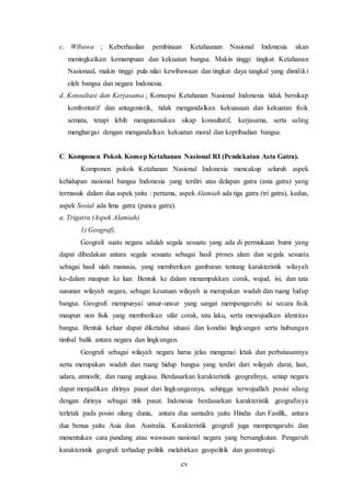 cv
c. Wibawa ; Keberhasilan pembinaan Ketahaanan Nasional Indonesia akan
meningkatkan kemampuan dan kekuatan bangsa. Makin tinggi tingkat Ketahanan
Nasionaal, makin tinggi pula nilai kewibawaan dan tingkat daya tangkal yang dimiliki
oleh bangsa dan negara Indonesia.
d. Konsultasi dan Kerjasama ; Konsepsi Ketahanan Nasional Indonesia tidak bersikap
konfrontatif dan antagonistik, tidak mengandalkan kekuasaan dan kekuatan fisik
semata, tetapi lebih mengutamakan sikap konsultatif, kerjasama, serta saling
menghargai dengan mengandalkan kekuatan moral dan kepribadian bangsa.
C. Komponen Pokok Konsep Ketahanan Nasional RI (Pendekatan Asta Gatra).
Komponen pokok Ketahanan Nasional Indonesia mencakup seluruh aspek
kehidupan nasional bangsa Indonesia yang terdiri atas delapan gatra (asta gatra) yang
termasuk dalam dua aspek yaitu : pertama, aspek Alamiah ada tiga gatra (tri gatra), kedua,
aspek Sosial ada lima gatra (panca gatra).
a. Trigatra (Aspek Alamiah)
1) Geografi.
Geografi suatu negara adalah segala sesuatu yang ada di permukaan bumi yang
dapat dibedakan antara segala sesuatu sebagai hasil proses alam dan segala sesuatu
sebagai hasil ulah manusia, yang memberikan gambaran tentang karakteristik wilayah
ke-dalam maupun ke luar. Bentuk ke dalam menampakkan corak, wujud, isi, dan tata
susunan wilayah negara, sebagai kesatuan wilayah ia merupakan wadah dan ruang hidup
bangsa. Geografi mempunyai unsur-unsur yang sangat mempengaruhi isi secara fisik
maupun non fisik yang memberikan sifat corak, tata laku, serta mewujudkan identitas
bangsa. Bentuk keluar dapat diketahui situasi dan kondisi lingkungan serta hubungan
timbal balik antara negara dan lingkungan.
Geografi sebagai wilayah negara harus jelas mengenai letak dan perbatasannya
serta merupakan wadah dan ruang hidup bangsa yang terdiri dari wilayah darat, laut,
udara, atmosfir, dan ruang angkasa. Berdasarkan karakteristik geografinya, setiap negara
dapat menjadikan dirinya pusat dari lingkungannya, sehingga terwujudlah posisi silang
dengan dirinya sebagai titik pusat. Indonesia berdasarkan karakteristik geografinya
terletak pada posisi silang dunia, antara dua samudra yaitu Hindia dan Fasifik, antara
dua benua yaitu Asia dan Australia. Karakteristik geografi juga mempengaruhi dan
menentukan cara pandang atau wawasan nasional negara yang bersangkutan. Pengaruh
karakteristik geografi terhadap politik melahirkan geopolitik dan geostrategi.
 