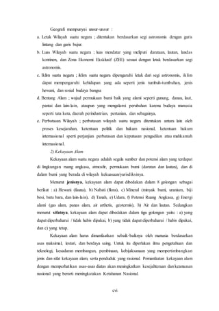 cvi
Geografi mempunyai unsur-unsur :
a. Letak Wilayah suatu negara ; ditentukan berdasarkan segi astronomis dengan garis
lintang dan garis bujur.
b. Luas Wilayah suatu negara ; luas mendatar yang meliputi darataan, lautan, landas
kontinen, dan Zona Ekonomi Eksklusif (ZEE) sesuai dengan letak berdasarkan segi
astronomis.
c. Iklim suatu negara ; iklim suatu negara dipengaruhi letak dari segi astronomis, iklim
dapat mempengaruhi kehidupan yang ada seperti jenis tumbuh-tumbuhan, jenis
hewani, dan sosial budaya bangsa
d. Bentang Alam ; wujud permukaan bumi baik yang alami seperti gunung, danau, laut,
pantai dan lain-lain, ataupun yang mengalami perubahan karena budaya manusia
seperti tata kota, daerah perindustrian, pertanian, dan sebagainya,
e. Perbatasan Wilayah ; perbatasan wilayah suatu negara ditentukan antara lain oleh
proses kesejarahan, ketentuan politik dan hukum nasional, ketentuan hukum
internasional sperti perjanjian perbatasan dan keputusan pengadilan atau mahkamah
internasional.
2) Kekayaan Alam
Kekayaan alam suatu negara adalah segala sumber dan potensi alam yang terdapat
di lingkungan ruang angkasa, atmosfir, permukaan bumi (daratan dan lautan), dan di
dalam bumi yang berada di wilayah kekuasaan/yurisdiksinya.
Menurut jenisnya, kekayaan alam dapat dibedakan dalam 8 golongan sebagai
berikut : a) Hewani (fauna), b) Nabati (flora), c) Mineral (minyak bumi, uranium, biji
besi, batu bara, dan lain-lain), d) Tanah, e) Udara, f) Potensi Ruang Angkasa, g) Energi
alami (gas alam, panas alam, air arthetis, geotermis), h) Air dan lautan. Sedangkan
menurut sifatnya, kekayaan alam dapat dibedakan dalam tiga golongan yaitu : a) yang
dapat diperbaharui / tidak habis dipakai, b) yang tidak dapat diperbaharui / habis dipakai,
dan c) yang tetap.
Kekayaan alam harus dimanfaatkan sebaik-baiknya oleh manusia berdasarkan
asas maksimal, lestari, dan berdaya saing. Untuk itu diperlukan ilmu pengetahuan dan
teknologi, kesadaran membangun, pembinaan, kebijaksanaan yang mempertimbangkan
jenis dan sifat kekayaan alam, serta penduduk yang rasional. Pemanfaatan kekayaan alam
dengan memperhatikan asas-asas diatas akan meningkatkan kesejahteraan dan keamanan
nasional yang berarti meningkatakan Ketahanan Nasional.
 