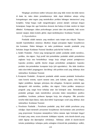 cvii
Mengingat persebaran sumber kekayaan alam yang tidak teratur dan tidak merata
di dunia ini, maka dalam pemanfaatannya tidak dapat dielakkan adanya saling
ketergantungan antar negara yang menimbulkan problem hubungan internasional yang
kompleks. Setiap bangsa wajib mengembangkan potensi alamiah sederajat dengan
kemampuan bangsa lain agar bentrokan ekonomi dan budaya di dunia modern ini dapat
dihindari. Ketimpangan dalam perkembangan potensi alam dan penduduk, baik secara
nasional maupun dalam konteks global, dapat membahayakan Ketahanan Nasional.
3). Kependudukan.
Penduduk adalah manusia yang mendiami suatu tempat atau wilayah. Tinjauan
masalah kependudukan umumnya dikaitkan dengan pencapaian tingkat kesejahteraan
dan keamanan. Dalam hubungan ini maka pembahasan masalah penduduk yang
berkaitan dengan Ketahanan Nasional diarahkan pada hal-hal berikut ini :
a. Jumlah Penduduk ; Faktor yang mempengaruhi jumlah penduduk adalah mortalitas,
pertilitas, dan migrasi. Segi positif dari pertambahan penduduk adalah pertambahan
angkatan kerja atau bertambahnya tenaga kerja sebagai potensi peningkataan
kapasitas produksi, apabila disertai dengan pertambahan peningkatan kapasitas
produksi dan pertambahan kesmpatan kerja (job opportinities). Jika tidak demikian
maka akan timbul pengangguran dan diiringi oleh problem sosial yang akibatnya akan
melemahkan Ketahanan Nasional.
b. Komposisi Penduduk ; Komposisi penduduk adalah susunan penduduk berdasarkan
suatu kreteria tertentu, seperti menurut umur, jenis kelamin, agama, suku bangsa,
tingkat pendidikan, lapangan pekerjaan, dan sebagainya. Komposisi penduduk juga
dipengaruhi oleh mortalitas, pertilitas, dan migrasi. Faktor pertilitas mempunyai
pengaruh yang sangat besar terhadap umur dan kelompok umur. Bertambahnya
penduduk golongan muda menimbulkan persoalan dalam menyediakan pasilitas
pendidikan, kesehatan, perluasan lapangan kerja, dan sebagainya. Bila persoalan
tersebut tidak dapat diatasi, maka akan timbul kegoncangan sosial yang akhirnya akan
melemahkan Ketahanan Nasional.
c. Persebaran Penduduk ; Persebaran penduduk yang ideal adalah persebaran yang
sekaligus dapat memenuhi persyaratan kesejahteraan dan keamanan yaitu persebaran
yang proporsional. Kenyataan menunjukkan bahwa manusia ingin bertempat tinggal
di tempat yang aman, secara ekonomis kehidupan terjamin, serta daerah-daerah yang
sudah digarap dan dipersiapkan sebelumnya. Akibatnya adalah di daerah-daerah
tertentu penduduknya terlampau padat, sedangkan di daerah lain penduduknya sedikit,
 