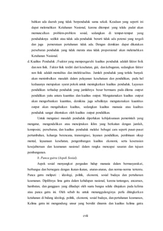 cviii
bahkan ada daerah yang tidak berpenduduk sama sekali. Keadaan yang seperti ini
dapat melemahkan Ketahanan Nasional, karena ditempat yang telalu padat akan
memunculkan problem-problem sosial, sedangkan di tempat-tempat yang
penduduknya sedikit atau tidak ada penduduk berarti tidak ada potensi yang tergali
dan juga pemerataan pertahanan tidak ada. Dengan demikian dapat dikatakan
persebaran penduduk yang tidak merata atau tidak proporsional akan melemahkan
Ketahanan Nasional.
d. Kualitas Penduduk ; Fsaktor yang mempengaruhi kualitas penduduk adalah faktor fisik
dan non fisik. Faktor fisik terdiri dari kesehatan, gizi, dan kebugaran, sedangkan faktor
non fisik adalah mentalitas dan intelektualitas. Jumlah penduduk yang terlalu banyak
akan menimbulkan masalah dalam pelayanan kesehataan dan pendidikan, pada hal
keduaanya merupakan syarat pokok untuk meningkatkan kualitas penduduk. Layanan
pendidikan terhadap penduduk yang jumlahnya besar bermuara pada dilema output
pendidikan yaitu antara kuantitas dan kualitas output. Mengutamakan kualitas output
akan mengorbankan kuantitas, demikina juga sebaliknya mengutamakan kuantitas
output akan mengabaikan kualitas, sedangkan kualitas manusia atau kualitas
penduduk sangat ditentukan oleh kualitas output pendidikan.
Untuk mengatasi masalah penduduk diperlukan kebijaksanaan pemerintah yang
mengatur, mengendalikan atau menciptakan iklim yang berkaitan dengan jumlah,
komposisi, persebaran, dan kualitas penduduk melalui bebagai cara seperti pusat-pusat
pertumbuhan, keluarga berencana, transmigrasi, layanan pendidikan, pembinaan sikap
mental, layaanaan kesehatan, pengembangan kualitas ekonomi, serta keserasian
kesejahteraan dan keamanan nasional dalam rangka mencapai sasaran dan tujuan
pembangunan.
b. Panca gatra (Aspek Sosial).
Aspek sosial menyangkut pergaulan hidup manusia dalam bermasyarakat,
berbangsa dan bernegara dengan ikatan-ikatan, aturan-aturan, dan norma-norma tertentu.
Panca gatra meliputi : ideologi, politik, ekonomi, sosial budaya dan pertahanan
keamanan. Dipilihnya lima gatra dalam kehidupan nasional, karena tantangan, ancaman,
hambatan, dan gangguan yang dihadapi oleh suatu bangsa selalu ditujukan pada kelima
atau panca gatra ini. Oleh sebab itu untuk menanggulanginya perlu ditingkatkan
ketahanan di bidang ideologi, politik, ekonomi, sosial budaya, dan pertahanan keamanan,
Kelima gatra ini mengandung unsur yang bersifat dinamis dan kualitas kelima gatra
 