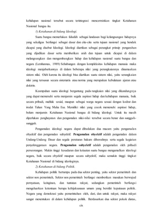 cix
kehidupan nasional tersebut secara terintegrasi mencerminkan tingkat Ketahanan
Nasional bangsa itu.
1) Ketahanan di bidang Ideologi.
Suatu bangsa memerlukan falsafah sebagai landasan bagi kelangsungan hidupnya
yang sekaligus berfungsi sebagai dasar dan cita-cita serta tujuan nasional yang hendak
dicapai yang disebut Ideologi. Ideologi diartikan sebagai perangkat prinsip pengarahan
yang dijadikan dasar serta memberikan arah dan tujuan untuk dicapai di dalam
melangsungkan dan mengembangkan hidup dan kehidupan nasional suatu bangsa dan
negara (Lemhannas, 1989) Sehubungan dengan kompleksitas kehidupan manusia maka
ideologi menjabarkannya di dalam beberapa nilai yang perangkaiannya dinamaakan
sistem nilai. Oleh karena itu ideologi bisa diartikan suatu sistem nilai, yaitu serangkaian
nilai yang tersusun secara sistematis atau norma yang merupakan kebulataan ajaran atau
doktrin.
Keampuhan suatu ideologi bergantung pada rangkaian nilai yang dikandungnya
yang dapat memenuhi serta menjamin segala aspirasi hidup dan kehidupan manusia, baik
secara pribadi, mahluk sosial, maupun sebagai warga negara sesuai dengan kodrat dan
irodat Tuhan Yang Maha Esa. Memiliki nilai yang cocok memenuhi aspirasi hidup,
belum menjamin Ketahanan Nasional bangsa di bidang ideologi. Untuk itu masih
diperlukan penghayatan dan pengamalan nilai-nilai tersebut secara benar dan sungguh-
sungguh.
Pengamalan ideologi negara dapat dibedakan dua macam yaitu pengamalan
obyektif dan pengamalan subyektif. Pengamalan obyektif adalah pengamalan dalam
Undang-Undang Dasar dan segala peraturan hukum dibawahnya serta segala kegiatan
penyelenggaraan negara. Pengamalan subyektif adalah pengamalan oleh pribadi
perseorangan. Makin tinggi kesadaran dan ketaatan suatu bangsa mengamalkan ideologi
negara, baik secara obyektif maupun secara subyektif, maka semakin tinggi tingkat
Ketahanan Nasional di bidang ideologinya.
2) Ketahanan di bidang Politik.
Kehidupan politik bertumpu pada dua sektor penting, yaitu sektor pemerintah dan
sektor non pemerintah, Sektor non pemerintah berfungsi memberikan masukan berwujud
pernyataan, keinginan, dan tuntutan rakyat, sedangkan pemerintah berfungsi
mengeluarkan ketentuan berupa kebijaksanaan umum yang bersifat keputusan politik.
Negara yang demokrasi yaitu pemerintahan oleh, dari, dan untuk rakyat, maka rakyat
sangat menentukan di dalam kehidupan politik. Berdasarkan dua sektor pokok diatas,
 