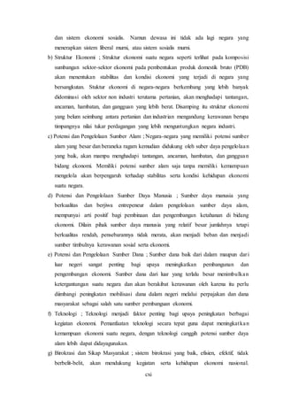 cxi
dan sistem ekonomi sosialis. Namun dewasa ini tidak ada lagi negara yang
menerapkan sistem liberal murni, atau sistem sosialis murni.
b) Struktur Ekonomi ; Struktur ekonomi suatu negara seperti terlihat pada komposisi
sumbangan sektor-sektor ekonomi pada pembentukan produk domestik bruto (PDB)
akan menentukan stabilitas dan kondisi ekonomi yang terjadi di negara yang
bersangkutan. Stuktur ekonomi di negara-negara berkembang yang lebih banyak
didominasi oleh sektor non industri terutama pertanian, akan menghadapi tantangan,
ancaman, hambatan, dan gangguan yang lebih berat. Disamping itu struktur ekonomi
yang belum seimbang antara pertanian dan industrian mengandung kerawanan berupa
timpangnya nilai tukar perdagangan yang lebih menguntungkan negara industri.
c) Potensi dan Pengelolaan Sumber Alam ; Negara-negara yang memiliki potensi sumber
alam yang besar dan beraneka ragam kemudian didukung oleh suber daya pengelolaan
yang baik, akan mampu menghadapi tantangan, ancaman, hambatan, dan gangguan
bidang ekonomi. Memiliki potensi sumber alam saja tanpa memiliki kemampuan
mengelola akan berpengaruh terhadap stabilitas serta kondisi kehidupan ekonomi
suatu negara.
d) Potensi dan Pengelolaan Sumber Daya Manusia ; Sumber daya manusia yang
berkualitas dan berjiwa entrepeneur dalam pengelolaan sumber daya alam,
mempunyai arti positif bagi pembinaan dan pengembangan ketahanan di bidang
ekonomi. Dilain pihak sumber daya manusia yang relatif besar jumlahnya tetapi
berkualitas rendah, pensebarannya tidak merata, akan menjadi beban dan menjadi
sumber timbulnya kerawanan sosial serta ekonomi.
e) Potensi dan Pengelolaan Sumber Dana ; Sumber dana baik dari dalam maupun dari
luar negeri sangat penting bagi upaya meningkatkan pembangunan dan
pengembangan ekonomi. Sumber dana dari luar yang terlalu besar menimbulkan
ketergantungan suatu negara dan akan berakibat kerawanan oleh karena itu perlu
diimbangi peningkatan mobilisasi dana dalam negeri melalui perpajakan dan dana
masyarakat sebagai salah satu sumber pembanguan ekonomi.
f) Teknologi ; Teknologi menjadi faktor penting bagi upaya peningkatan berbagai
kegiatan ekonomi. Pemanfaatan teknologi secara tepat guna dapat meningkatkan
kemampuan ekonomi suatu negara, dengan teknologi canggih potensi sumber daya
alam lebih dapat didayagunakan.
g) Birokrasi dan Sikap Masyarakat ; sistem birokrasi yang baik, efisien, efektif, tidak
berbelit-belit, akan mendukung kegiatan serta kehidupan ekonomi nasional.
 