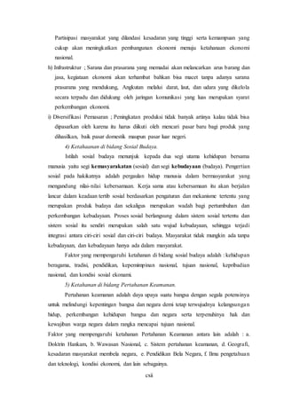 cxii
Partisipasi masyarakat yang dilandasi kesadaran yang tinggi serta kemampuan yang
cukup akan meningkatkan pembangunan ekonomi menuju ketahanaan ekonomi
nasional.
h) Infrastruktur ; Sarana dan prasarana yang memadai akan melancarkan arus barang dan
jasa, kegiataan ekonomi akan terhambat bahkan bisa macet tanpa adanya sarana
prasarana yang mendukung, Angkutan melalui darat, laut, dan udara yang dikelola
secara terpadu dan didukung oleh jaringan komunikasi yang luas merupakan syarat
perkembangan ekonomi.
i) Diversifikasi Pemasaran ; Peningkatan produksi tidak banyak artinya kalau tidak bisa
dipasarkan oleh karena itu harus diikuti oleh mencari pasar baru bagi produk yang
dihasilkan, baik pasar domestik maupun pasar luar negeri.
4) Ketahaanan di bidang Sosial Budaya.
Istilah sosial budaya menunjuk kepada dua segi utama kehidupan bersama
manusia yaitu segi kemasyarakatan (sosial) dan segi kebudayaan (budaya). Pengertian
sosial pada hakikatnya adalah pergaulan hidup manusia dalam bermasyarakat yang
mengandung nilai-nilai kebersamaan. Kerja sama atau kebersamaan itu akan berjalan
lancar dalam keadaan tertib sosial berdasarkan pengaturan dan mekanisme tertentu yang
merupakan produk budaya dan sekaligus merupakan wadah bagi pertumbuhan dan
perkembangan kebudayaan. Proses sosial berlangsung dalam sistem sosial tertentu dan
sistem sosial itu sendiri merupakan salah satu wujud kebudayaan, sehingga terjadi
integrasi antara ciri-ciri sosial dan ciri-ciri budaya. Masyarakat tidak mungkin ada tanpa
kebudayaan, dan kebudayaan hanya ada dalam masyarakat.
Faktor yang mempengaruhi ketahanan di bidang sosial budaya adalah : kehidupan
beragama, tradisi, pendidikan, kepemimpinan nasional, tujuan nasional, kepribadian
nasional, dan kondisi sosial ekonami.
5) Ketahanan di bidang Pertahanan Keamanan.
Pertahanan keamanan adalah daya upaya suatu bangsa dengan segala potensinya
untuk melindungi kepentingan bangsa dan negara demi tetap terwujudnya kelangsungan
hidup, perkembangan kehidupan bangsa dan negara serta terpenuhinya hak dan
kewajiban warga negara dalam rangka mencapai tujuan nasional.
Faktor yang mempengaruhi ketahanan Pertahanan Keamanan antara lain adalah : a.
Doktrin Hankam, b. Wawasan Nasional, c. Sistem pertahanan keamanan, d. Geografi,
kesadaran masyarakat membela negara, e. Pendidikan Bela Negara, f. Ilmu pengetahuan
dan teknologi, kondisi ekonomi, dan lain sebagainya.
 