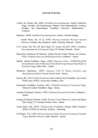 cxiv
DAFTAR PUSTAKA
Asykuri ibn Chamim dkk. (2002). Pendidikan Kewarganegaraan, Majelis Pendidikan
Tinggi, Penelitian dan Pengembangan Pimpinan Pusat Muhammadiah, Lembaga
Penelitian dan Pengembangan Pendidikan Universitas Muhammadiah :
Yoyakarta.
Budiyanto, (2004). Pendidikan Kewarganegaraan, Jakarta : Penerbit Erlangga
Chaidir Basrie, Drs. M. Si. (1995). Wawasan Nusantara Wawasan Nasional
Indonesia, Lembaga Ilmu Humaniora Institut Teknologi Indonesia : Jakarta
C.S.T. Kansil, Prof. Drs. SH. Dan Cristine S.T. Kansil, SH.,M.H. (2003). Pendidikan
Kewaarganegaraan di Perguruan Tinggi, PT. Pradnya Paramita : Jakarta
Departemen Pertahanan RI Direktorat Jendral Personil Tenaga Manusia dan Veteran,
(1992). Pengantar dan Latar Belakang Kewiraan, Lemhannas : Jakarta.
Direktur Jendral Pendidikan Tinggi, (2006). Keputusan Nomor: 43/DIKTI/Kep/2006
tentang Rambu-rambu Pelaksanaan Mata Kuliah Pengembangan Kepribadian di
Perguruan Tinggi, Ditjen Dikti : Jakarta
Hendarmin Ranadireksa, (2002). Amanmen UUD 45 Menuju Konstitusi yang
Berkedaulaatan Rakyat, Yayasan Pancur Siwah : Jakarta.
Kartono dkk., (2013). Modul Pendalaman Materi Bidang Studi, Pendidikan dan Latihan
Profesi Guru (PLPG) : Konsorsium Sertifikasi Guru
Kementerian Pendidikan Nasional, (2011). Pendidikan Karakter di Perguruan Tinggi,
Direktorat Jenderal Pendidikan Tinggi : Jakarta
Lembaga Ketahaanan Nasional, (1989). Ketahanan Nasional Edisi Kedua, Lemhannas :
Jakarta.
Lembaga Ketahanan Nasional, (1996). Kewiraan Untuk Mahasiswa, Kerja sama Dirjen
Dikti dengan P.T. Gramedia Pustaka Utama : Jakarta
Loman Bolam dkk., (2010). Pengantar Ilmu Pendidikan, Program Hibah Kompetisi
(PHK) S1 PGSD-A Universitas Sriwijaya : Palembang
M. Budiarto, S.H., (1980). Wawasan Nusantara dalam Peraturan Perundang-Undangan
Negara Republik Indonesia, Ghalia Indonesia : Jakarta
 