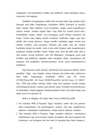 xiii
menggunakan dan memanfaatkan keahlian yang dimilikinya untuk kepentingan dirinya,
masyarakat, dan bangsanya.
Pendidikan kewarganegaraan adalah salah satu mata kuliah yang termasuk dalam
kelompok mata kulian Pengembangan Kepribadian (MPK). Kelompok ini memiliki
fungsi strategis dalam kurikulum secara keseluruhan, dengan sasaran pengembangan
munusia beriman, bertakwa kepada Tuhan Yang Maha Esa, berbudi pekerti luhur,
berkepribadian mantap, mandiri, serta bertanggung jawab terhadap masyarakat dan
bangsa. Sasaran yang lengkap tersebut merupakan kepribadian unggul yang harus
dimiliki oleh seorang mahasiswa. Dengan memiliki kepribadian unggul tersebut akan
memberi kontribusi pada pencapaian kelompok mata kuliah yang lain. Dengan
kepribadian mantap dan mandiri, maka ia akan selalu berupaya untuk mengembangkan
penguasaan terhadap keakhlian tertentu. Dengan iman, takwa dan ahlak mulia maka ia
akan menjadi seorang profesional yaitu ahli dibidangnya, bertanggung jawab pada
keakhlian yang dimilikinya, digunakan untuk kepentingan dirinya, masyarakatnya dan
bangsanya serta menghindari perbuatan-perbuatan tercela, seperti menyalahgunakan
keahliannya.
Sejak memasuki priode reformasi ada beberapa Surat Keputusan Direktur Jendral
pendidikan Tinggi yang mengatur tentang pedoman atau rambu-rambu pelaksanaan
Mata kuliah Pengembangan Kepribadian (MPK), yaitu SK. Nomor
267/DIKTI/Kep/2000 , SK. Nomor 38/DIKTI/Kep/2002, dan SK. Nomor : 43 / DIKTI /
Kep / 2006 yang berlaku sekarang. Dalam setiap surat keputusan tersebut terdapat
perkembangan/perubahan terutama pada substansi kajian. Perubahan dan perkembangan
itu dimaksudkan sebagai tanggapan terhadap perubahaan situasi dan kondisi bangsa yang
begitu pesat di era repormasi ini.
Berikut ini dikutipkan SK. Dirjen Dikti Nomor 43/DIKTI/Kep/2006
1. Visi kelompok MPK di Perguruan Tinggi merupakan sumber nilai dan pedoman
dalam pengembangan dan penyelenggaraan program studi guna menghantarkan
mahasiswa memantapkan kepribadiannya sebagai manusia Indonesia seutuhnya.
2. Misi kelompok MPK di Perguruan Tinggi membantu mahasiswa memantapkan
kepribadiannya agar secara konsisten mampu mewujudkan nilai dasar keagamaan dan
kebudayaan, rasa kebangsaan dan cinta tanah air sepanjang hayat dalam menguasai,
 