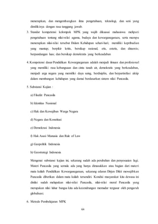 xiv
menerapkan, dan mengembangkan ilmu pengetahuan, teknologi, dan seni yang
dimilikinya dengan rasa tanggung jawab.
3. Standar kompetensi kelompok MPK yang wajib dikuasai mahasiswa meliputi
pengetahuan tentang nilai-nilai agama, budaya dan kewarganegaraan, serta mampu
menerapkan nilai-nilai tersebut Dalam Kehidupan sehari-hari; memiliki kepribadian
yang mantap; berpikir kritis, bersikap rasional, etis, estetis, dan dinamis;
berpandangan luas; dan bersikap demokratis yang berkeadaban
4. Kompetensi dasar Pendidikan Kewargnegaraan adalah menjadi ilmuan dan profesional
yang memiliki rasa kebangsaan dan cinta tanah air, demokratis yang berkeadaban,
menjadi arga negara yang memiliki daya saing, berdisiplin, dan berpartisifasi aktip
dalam membangun kehidupan yang damai berdasarkan sistem nilai Pancasila.
5. Substansi Kajian :
a) Filsafat Pancasila
b) Identitas Nasional
c) Hak dan Kewajiban Warga Negara
d) Negara dan Konstitusi
e) Demokrasi Indonesia
f) Hak Asasi Manusia dan Rule of Law
g) Geopolitik Indonesia
h) Geostrategi Indonesia
Mengenai substansi kajian ini, sekarang sudah ada perubahan dan penyesuaian lagi.
Materi Pancasila yang semula ada yang hanya dimasukkan atau bagian dari materi
mata kuliah Pendidikan Kewarganegaraan, sekarang edaran Dirjen Dikti mewajibkan
Pancasila diberikan dalam mata kuliah tersendiri. Kondisi masyarakat kita dewasa ini
dinilai sudah melupakan nilai-nilai Pancasila, nilai-nilai moral Pancasila yang
merupakan nilai luhur bangsa kita ada kecendrungan memudar tergusur oleh pengaruh
globalisasi.
6. Metode Pembelajaran MPK
 