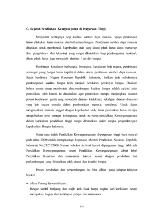 xvi
C. Sejarah Pendidikan Kearganegaran di Perguruan Tinggi
Menyadari pentingnya segi kualitas sumber daya manusia, upaya pembinaan
harus dilakukan terus menerus dan berkesinambungan. Pembinaan sumber daya manusia
ditujukan untuk membentuk kepribadian utuh yang disatu pihak harus dapat menyerap
ilmu pengetahuan dan teknologi yang sangat dibutuhkan bagi pembangunan nasional,
dilain pihak harus juga mewadahi identitas / jati diri bangsa.
Pembinaan kesadaran berbangsa, bernegara, kesadaran bela negara, pembinaan
semangat juang bangsa harus terpatri di dalam sistem pembinaan sumber daya manusia.
Sejak berdirinya Negara Kesatuan Republik Indonesia, bahkan jauh sebelumnya
pembangunan kualitas bangsa telah menjadi pemikiran pemimpin bangsa. Disadari
bahwa sarana utama membentuk dan membangun kualitas bangsa adalah melalui jalur
pendidikan, oleh karena itu diusahakan agar pendidikan mampu menjangkau sasaran
pokok berdimensi ganda yang mewadahi dimensi intelektual, sekaligus dimensi-dimensi
yang lain secara terpadu dalam pembentukan manusia seutuhnya. Untuk dapat
menghasilkan manusia unggul dengan kepribadian utuh, dunia pendidikan harus mampu
mengobarkan terus semngat kebangsaan, untuk itu peran pendidikan Kewarganegaraan
dalam kurikulum pendidikan tinggi sangat dibutuhkan dalam rangka pengembangan
kepribadian Bangsa Indonesia.
Nama mata kuliah Pendidikan Kewarganegaraan di perguruan tinggi baru muncul
pada tahun 2000 setelah ditetapkannya keputusan Menteri Pendidikan Nasional Republik
Indonesia No.232/U/2000. Namun sebelum itu tidak berarti di perguruan tinggi tidak ada
Pendidikan Kewarganegaraan, tetapi Pendidikan Kewarganegaraan diberi label
Pendidikan Kewiraan dan nama-nama lainnya sesuai dengan perubahan dan
perkembangan yang dibutuhkan oleh situasi dan kondisi bangsa.
Proses perubahan dan perkembangan itu bisa dilihat pada tahapan-tahapan
berikut:
 Masa Perang Kemerdekaan :
Belajar sambil berjuang dan wajib latih tidak hanya bagian dari kurikulum tetapi
merupakan bagian dari kehidupan pelajar dan mahasiswa.
 