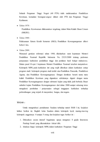 xviii
Seluruh Perguruan Tinggi Negeri (40 PTN) telah melaksanakan Pendidikan
Kewiraan, kemudian berangsur-angsur diikuti oleh PTS dan Perguruan Tinggi
Kedinasan.
 Tahun 1978 :
Pendidikan Kewiwaraan dilaksanakan tergabung dalam Mata Kuliah Dasar Umum
(MKDU).
 Tahun 1980 :
Pelaksanaan Sistem Kredit Semester (SKS), Pendidikan Kewarganegaraan diberi
bobot 2 sks.
 Tahun 2000 :
Menyusul gerakan reformasi tahun 1988, dikeluarkan surat keputusan Menteri
Pendidikan Nasional Republik Indonesia No. 232/U/2000 tentang pedoman
penyusunan kurikulum pendidikan tinggi dan penilaian hasil belajar mahasiswa.
Dalam pasal 10 ayat 1 keputusan Menteri Pendidikan Nasional tersebut menyatakan:
Kelompok MPK pada kurikulum inti yang wajib diberikan dalam kurikulum setiap
program studi / kelompok program studi terdiri atas Pendidikan Pancasila, Pendidikan
Agama, dan Pendidikan Kewarganegaraan. Dengan demikian berarti nama mata
kuliah Pendidikan Kewiraan yang digunakan sebelumnya diganti dengan nama
Pendidikan Kewarganegaraan dengan substansi kajian yang tidak jauh berbeda. Dasar
subtabsi kajian Pendidikan Kewarganegaraan dari tahun 2000 sampai sekarang terus
mengalami perubahan / penyesuaian sebagai tanggapan kurikulum terhadap
perkembangan yang terjadi di masyarakat, bangsa, dan negara.
TUGAS :
Untuk mengetahuai pemahaman Saudara terhadap materi BAB I ini, kerjakan
latihan berikut ini. Bagilah kelas Saudara dalam kelompok kecil, masing-masing
kelompok anggotanya 4 sampai 5 orang dan kerjakan tugas berikut ini :
1. Diskusikan secara intensif bagaimana upaya mengatasi 8 gejala fenomena
Patologi Sosial yang dikemukakan Askuri dkk.
2. Jelaskan fungsi kelompok MPK dalam kurikulum Perguruan Tinggi
 