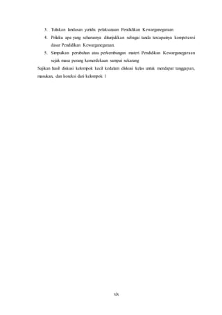 xix
3. Tuliskan landasan yuridis pelaksanaan Pendidikan Kewarganegaraan
4. Prilaku apa yang seharusnya ditunjukkan sebagai tanda tercapainya kompetensi
dasar Pendidikan Kewarganegaraan.
5. Simpulkan perubahan atau perkembangan materi Pendidikan Kewarganegaraan
sejak masa perang kemerdekaan sampai sekarang
Sajikan hasil diskusi kelompok kecil kedalam diskusi kelas untuk mendapat tanggapan,
masukan, dan koreksi dari kelompok l
 