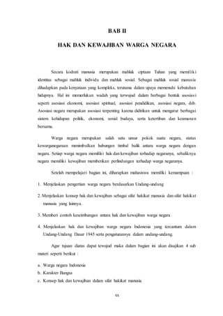 xx
BAB II
HAK DAN KEWAJIBAN WARGA NEGARA
Secara kodrati manusia merupakan mahluk ciptaan Tuhan yang memiliki
identitas sebagai mahluk individu dan mahluk sosial. Sebagai mahluk sosial manusia
dihadapkan pada kenyataan yang kompleks, terutama dalam upaya memenuhi kebutuhan
hidupnya. Hal ini memerlukan wadah yang terwujud dalam berbagai bentuk asosiasi
seperti asosiasi ekonomi, asosiasi spiritual, asosiasi pendidikan, asosiasi negara, dsb.
Asosiasi negara merupakan asosiasi terpenting karena didirikan untuk mengatur berbagai
sistem kehidupan politik, ekonomi, sosial budaya, serta ketertiban dan keamanan
bersama.
Warga negara merupakan salah satu unsur pokok suatu negara, status
kewarganegaraan menimbulkan hubungan timbal balik antara warga negara dengan
negara. Setiap warga negara memiliki hak dan kewajiban terhadap negaranya, sebaliknya
negara memiliki kewajiban memberikan perlindungan terhadap warga negaranya.
Setelah mempelajari bagian ini, diharapkan mahasiswa memiliki kemampuan :
1. Menjelaskan pengertian warga negara berdasarkan Undang-undang
2. Menjelaskan konsep hak dan kewajiban sebagai sifat hakikat manusia dan sifat hakikat
manusia yang lainnya.
3. Memberi contoh keseimbangan antara hak dan kewajiban warga negara
4. Menjelaskan hak dan kewajiban warga negara Indonesia yang tercantum dalam
Undang-Undang Dasar 1945 serta pengaturannya dalam undang-undang.
Agar tujuan diatas dapat tewujud maka dalam bagian ini akan disajikan 4 sub
materi seperti berikut :
a. Warga negara Indonesia
b. Karakter Bangsa
c. Konsep hak dan kewajiban dalam sifat hakikat manusia
 