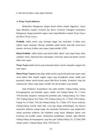 xxi
d. Hak dan kewajiban warga negara Indonesia
A. Warga Negara Indonesia
Berdasarkan hubungannya dengan daerah tertentu (tempat tinggalnya), rakyat
dapat dibedakan menjadi Penduduk dan Bukan Penduduk. Sedangkan berdasarkan
hubungannya dengan pemerintah negara, rakyat dapat dibedakan menjadi Warga Negara
dan Bukan Warga Negara.
Penduduk adalah mereka yang bertempat tinggal atau berdomisili di dalam suatu
wilayah negara (menetap). Biasanya penduduk adalah mereka yang lahir secara turun
menurun dan besar di dalam suatu negara (dapat memiliki KTP).
Bukan Penduduk adalah mereka yang berada dalam wilayah suatu negara hanya untuk
sementara waktu, seperti para turis mancanegara, tamu-tamu negara atau instansi tertentu
dalam suatu negara.
Warga Negara adalah mereka yang berdasarkan hukum tertentu merupakan anggota dari
suatu negara.
Bukan Warga Negara(orang asing) adalah mereka yang berada pada suatu negara tetapi
secara hukum tidak menjadi anggota negara yang bersangkutan namun tunduk pada
pemerintah dimana mereka berada, seperti Duta Besar, Konsuler, Kontraktor Asing dan
sejenisnya.dan bukan warga negara memiliki hak dan kewajiban yang berbeda
Sejak Proklamasi Kemerdekaan kita sudah memiliki Undang-Undang tentang
Kewarganegaraan dan Penduduk negara, dimulai dari Undang-Undang No. 3 Tahun
1946 dan telah mengalami beberapa kali perubahan yaitu Undang-Undang No. 6 tahun
1947, Undang-Undang No.8 Tahun 1947, Undang-Undang No. 11 Tahun 1948, Undang-
Undang No. 62 Tahun 1958, dan Undang-Undang No. 3 Tahun 1976. Secara sosiologis
Undang-Undang tersebut sudah tidak sesuai lagi dengan perkembangan dan tuntutan
masyarakat Indonesia sebagai bagian dari masyarakat Internasional yang menghendaki
adanya persamaan perlakuan dan kedudukan warga negara dihadapan hukum serta
kesetaraan dan keadilan gender. Berdasarkan pertimbangan tersebut, maka dibentuk
Undang-Undang Kewarganegaraan yang baru yaitu Undang-Undang No. 12 Tahun 2006
sebagai realisasi Undang-Undang Dasar 1945 Pasal 26.
 