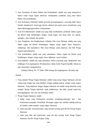xxiii
3. Asas Persamaan di dalam Hukum dan Pemerintahan adalah asas yang menentukan
bahwa setiap warga negara Indonesia mendapatkan perlakuan yang sama dalam
hukum dan pemerintahan.
4. Asas Kebenaran Substantif adalah prosedur pewarganegaraan seseorang tidak hanya
bersifat administratif, tetapi juga disertai subtansi dan syarat-syarat permohonan yang
dapat dipertanggungjawabkan kebenarannya.
5. Asas Non Diskriminatif adalah asas yang tidak membedakan perlakuan dalam segala
hal ikhwal yang berhubungan dengan warga negara atas dasar suku, ras, agama,
golongan, jenis kelamin dan gender.
6. Asas Pengakuan dan Penghormatan terhadap Hak Asasi Manusia adalah asas yang
dalam segala hal ikhwal berhubungan dengan warga negara harus menjamin,
melindungi, dan memuliakan Hak Asasi Manusia pada umumnya dan Hak Warga
Negara pada khususnya.
7. Asas Keterbukaan adalah asas yang menentukan bahwa segala hal ikhwal yang
berhubungan dengan warga negara harus dilakukan secara terbuka.
8. Asas publisitas adalah asas yang menetukan bahwa seseorang yang memperoleh atau
kehilangan Kewarganegaraan RI diumumkan dalam berita Negara Republik Indonesia
agar masyarakat mengetahuinya.
Undang-Undang No. 12 Tahun 2006 tentang Kewarganegaraan RI antara lain
memuat :
1. Yang menjadi Warga Negara Indonesia adalah orang-orang bangsa Indonesia asli dan
orang-orang bangsa lain yang disahkan dengan undang-undang sebagai warga negara
Indonesia. Yang dimaksud dengan Bangsa Indonesia asli adalah orang Indonesia yang
menjadi Warga Negara Indonesia sejak kelahirannya dan tidak pernah menerima
kewarganegaraan lain atas atas kehendak sendiri.
2. Warga Negara Indonesia adalah :
a. Setiap orang yang berdasarkan peraturan perundang-undangan dan / atau
berdasarkan perjanjian Pemerintah RI dengan negara lain sebelum undang-undang
ini berlaku sudah menjadi warga negara Indonesia
b. Anak yang lahir dari perkawinan yang sah dari seorang ayah dan ibu Warga Negara
Indonesia
c. Anak yang lahir dari perkawinan yang sah dari seorang Ayah Warga Negara
Indonesia dan Ibu Warga Negara Asing
 