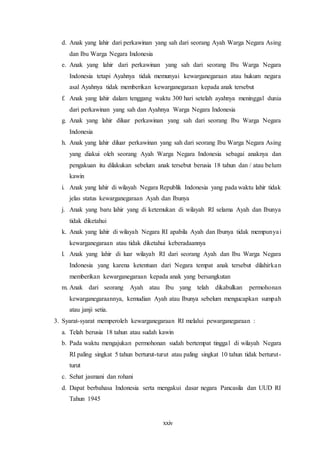 xxiv
d. Anak yang lahir dari perkawinan yang sah dari seorang Ayah Warga Negara Asing
dan Ibu Warga Negara Indonesia
e. Anak yang lahir dari perkawinan yang sah dari seorang Ibu Warga Negara
Indonesia tetapi Ayahnya tidak memunyai kewarganegaraan atau hukum negara
asal Ayahnya tidak memberikan kewarganegaraan kepada anak tersebut
f. Anak yang lahir dalam tenggang waktu 300 hari setelah ayahnya meninggal dunia
dari perkawinan yang sah dan Ayahnya Warga Negara Indonesia
g. Anak yang lahir diluar perkawinan yang sah dari seorang Ibu Warga Negara
Indonesia
h. Anak yang lahir diluar perkawinan yang sah dari seorang Ibu Warga Negara Asing
yang diakui oleh seorang Ayah Warga Negara Indonesia sebagai anaknya dan
pengakuan itu dilakukan sebelum anak tersebut berusia 18 tahun dan / atau belum
kawin
i. Anak yang lahir di wilayah Negara Republik Indonesia yang pada waktu lahir tidak
jelas status kewarganegaraan Ayah dan Ibunya
j. Anak yang baru lahir yang di ketemukan di wilayah RI selama Ayah dan Ibunya
tidak diketahui
k. Anak yang lahir di wilayah Negara RI apabila Ayah dan Ibunya tidak mempunyai
kewarganegaraan atau tidak diketahui keberadaannya
l. Anak yang lahir di luar wilayah RI dari seorang Ayah dan Ibu Warga Negara
Indonesia yang karena ketentuan dari Negara tempat anak tersebut dilahirkan
memberikan kewarganegaraan kepada anak yang bersangkutan
m. Anak dari seorang Ayah atau Ibu yang telah dikabulkan permohonan
kewarganegaraannya, kemudian Ayah atau Ibunya sebelum mengucapkan sumpah
atau janji setia.
3. Syarat-syarat memperoleh kewarganegaraan RI melalui pewarganegaraan :
a. Telah berusia 18 tahun atau sudah kawin
b. Pada waktu mengajukan permohonan sudah bertempat tinggal di wilayah Negara
RI paling singkat 5 tahun berturut-turut atau paling singkat 10 tahun tidak berturut-
turut
c. Sehat jasmani dan rohani
d. Dapat berbahasa Indonesia serta mengakui dasar negara Pancasila dan UUD RI
Tahun 1945
 