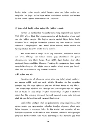 xxx
karakter (jujur, cerdas, tangguh, peduli) kedalam setiap mata kuliah, gerakan anti
menyontek, anti plagiat. Sektor Non Kurikuler, memasukkan nilai-nilai dasar karakter
kedalam seluruh kegiatan ekstra kurikuler dan ko-kurikuler.
C. Konsep Hak dan Kewajiban dalam Sifat Hakikat Manusia
Sebelum kita membicarakan hak dan kewajiban warga negara Indonesia menurut
UUD 1945, terlebih dahulu kita bicarakan pengertian hak dan kewajiban sebagai salah
satu sifat hakikat manusia. Sifat hakekat manusia menjadi bidang kajian filsafat
khususnya filsafat antropolgi dan menjadi keharusan bagi dunia pendidikan terutama
Pendidikan Kewarganegaraan untuk dibahas secara mendasar, karena landasan dan
tujuan pendidikan itu sendiri bersifat filosofis normatif.
Sifat hakekat manusia sebagai ciri-ciri yang karakteristik membedakan manusia
dari hewan. Beberapa sifat hakekat manusia yang dikemukakan oleh paham
eksistensialisme yang dikutip Loman Bolam (2010) dapat dijadikan dasar dalam
membenahi konsep pendidikan, khususnya Pendidikan Kewarganegaraan dalam rangka
menumbuhkembangkan sifat hakekat manusia tersebut sebagai sesuatu yang bernilai
luhur. Sifat hakekat manusia yang dimaksud antara lain :
a. Kewajiban dan hak
Kewajiban dan hak adalah dua macam gejala yang timbul sebagai manifestasi
dari manusia mahluk sosial dan mahuk individu. Kewajiban dan hak merupakan
pasangan yang tidak dapat dipisahkan, yang satu ada hanya karena ada yang lainnya.
Tidak ada hak tanpa kewajiban atau sebaliknya tidak ada kewajiban tanpa hak, dengan
kata lain hak itu ada karena adanya kewajiban atau sebaliknya kewajiban itu ada karena
adanya hak. Jika seseorang mempunyai hak untuk menuntut sesuatu, maka tentu ada
pihak lain yang berkewajiban untuk memenuhi hak tersebut.
Dalam realitas kehidupan sehari-hari pada umumnya orang mengasosiasikan hak
dengan sesuatu yang menyenangkan, sedangkan kewajiban dipandang sebagai suatu
beban. Anggapan ini sebenarnya keliru jika kita kembali pada pengertian hak dan
kewajiban sebagai sifat hakekat manusia bahwa kewajiban dan hak itu adalah pasangan
yang tidak dapat dipisahkan, kalau hak itu menyenangkan maka kewajiban juga harus
 