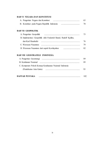iv
BAB VI NEGARA DAN KONSTITUSI
A. Pengertian Negara dan Konstitusi .................................................... 63
B. Konstitusi pada Negara Republik Indonesia ..................................... 70
BAB VII GEOPOLITIK
A. Pengertian Geopolitik ...................................................................... 75
B. Implementasi Geopolitik oleh Frederich Ratzel, Rudolf Kjellen,
dan Karl Haushofer ............................................................................. 76
C. Wawasan Nusantara ............................................................................. 79
D. Wawasan Nusantara dari aspek Kewilayahan ................................. 82
BAB VIII GEOSTRATEGI INDONESIA
A. Pengertian Geostrategi ........................................................................... 89
B. Ketahanan Nasional ............................................................................... 89
C. Komponen Pokok Konsep Ketahaanan Nasional Indonesia
(Pendekatan Asta Gatra) .................................................................... 93
DAFTAR PUSTAKA .................................................................................. 102
 