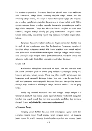 xxxi
kita rasakan menyenangkan. Sebenarnya kewajiban bukanlah suatu beban melainkan
suatu keniscayaan, artinya selama seseorang menyebut dirinya manusia dan mau
dipandang sebagai manusia, maka wajib itu menjadi keniscayaan baginya. Jika mengelak
dari kewajiban maka berarti mengingkari kemanusiaannya sebagai mahluk sosial. Makin
menyatu seseorang dengan kewajiban maka nilai dan mertabat kemanusiaannya semakin
tinggi dimata masyarakat. Dengan kata lain melaksanakan kewajiban itu adalah suatu
keluhuran, alangkah baiknya seorang guru yang melaksanakan kewajaban sebaik-
baiknya tanpa pamrih, atau seorang pejabat yang melakukan kewajiban dengan sebaik-
baiknya.
Pemenuhan hak dan kewajiban bertalian erat dengan soal keadilan, keadilan bisa
terwujud bila ada keseimbangan antara hak dan kewajiban. Kemampuan menghayati
kewajiban sebagai keniscayaan tidaklah lahir dengan sendirinya tetapi tumbuh melalui
suatu proses usaha. Usaha menumbuhkembangkan rasa wajib sehingga dihayati sebagai
suatu keniscayaan dapat ditempuh melalui pendidikan disiplin,benih-benih kedisiplinan
seharusnya sudah mulai ditumbuhkan sejak dini melalui latihan kebiasaan.
b. Kata Hati
Kata hati atau berbagai istilah lain seperti hati nurani, lubuk hati, suara hati, pelita
hati, adalah kemampuan pada diri manusia yang memberikan penerangan tentang baik
buruknya perbuatan sebagai manusia. Orang yang tidak memiliki pertimbangan dan
kemampuan untuk mengambil keputusan tentang yang baik / benar dan yang buruk /
salah atau kemampuan dalam mengambil keputusan hanya dari sudut pandang tertentu
misalnya hanya berdasarkan kepentingan dirinya dikatakan memiliki kata hati yang
tumpul.
Orang yang memiliki kecerdasan akal budi sehingga mampu menganalisis
tentang baik dan buruk bagi manusia disebut tajam kata hatinya. Usaha untuk mengubah
kata hati yang tumpul menjadi kata hati yang tajam disebut pendidikan kata hati yang
ditempuh dengan melatih akal kecerdasan dan kepekaan emosi.
c. Tanggung Jawab
Tanggung jawab diartikan kesediaan untuk menanggung segenap akibat dari
perbuatan menuntut jawab. Wujud tanggung jawab bermacam-macam, ada tanggung
jawab kepada diri sendiri, tanggung jawab kepada masyarakat, dan tanggung jawab
 
