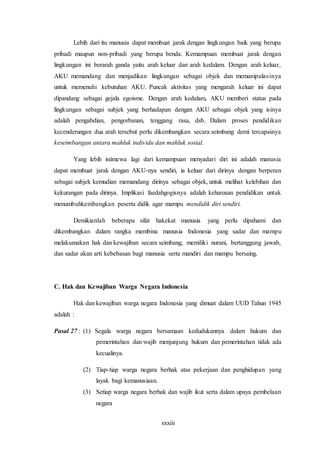 xxxiii
Lebih dari itu manusia dapat membuat jarak dengan lingkungan baik yang berupa
pribadi maupun non-pribadi yang berupa benda. Kemampuan membuat jarak dengan
lingkungan ini berarah ganda yaitu arah keluar dan arah kedalam. Dengan arah keluar,
AKU memandang dan menjadikan lingkungan sebagai objek dan memanipulasinya
untuk memenuhi kebutuhan AKU. Puncak aktivitas yang mengarah keluar ini dapat
dipandang sebagai gejala egoisme. Dengan arah kedalam, AKU memberi status pada
lingkungan sebagai subjek yang berhadapan dengan AKU sebagai objek yang isinya
adalah pengabdian, pengorbanan, tenggang rasa, dsb. Dalam proses pendidikan
kecenderungan dua arah tersebut perlu dikembangkan secara seimbang demi tercapainya
keseimbangan antara mahluk individu dan mahluk sosial.
Yang lebih istimewa lagi dari kemampuan menyadari diri ini adalah manusia
dapat membuat jarak dengan AKU-nya sendiri, ia keluar dari dirinya dengan berperan
sebagai subjek kemudian memandang dirinya sebagai objek, untuk melihat kelebihan dan
kekurangan pada dirinya. Implikasi faedahgogisnya adalah keharusan pendidikan untuk
menumbuhkembangkan peserta didik agar mampu mendidik diri sendiri.
Demikianlah beberapa sifat hakekat manusia yang perlu dipahami dan
dikembangkan dalam rangka membina manusia Indonesia yang sadar dan mampu
melaksanakan hak dan kewajiban secara seimbang, memiliki nurani, bertanggung jawab,
dan sadar akan arti kebebasan bagi manusia serta mandiri dan mampu bersaing.
C. Hak dan Kewajiban Warga Negara Indonesia
Hak dan kewajiban warga negara Indonesia yang dimuat dalam UUD Tahun 1945
adalah :
Pasal 27 : (1) Segala warga negara bersamaan kedudukannya dalam hukum dan
pemerintahan dan wajib menjunjung hukum dan pemerintahan tidak ada
kecualinya.
(2) Tiap-tiap warga negara berhak atas pekerjaan dan penghidupan yang
layak bagi kemanusiaan.
(3) Setiap warga negara berhak dan wajib ikut serta dalam upaya pembelaan
negara
 