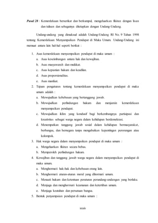 xxxiv
Pasal 28 : Kemerdekaan berserikat dan berkumpul, mengeluarkan fikiran dengan lisan
dan tulisan dan sebagainya ditetapkan dengan Undang-Undang.
Undang-undang yang dimaksud adalah Undang-Undang RI No. 9 Tahun 1998
tentang Kemerdekaan Menyampaikan Pendapat di Muka Umum. Undang-Undang ini
memuat antara lain hal-hal seperti berikut :
1. Asas kemerdekaan menyampaikan pendapat di muka umum :
a. Asas keseimbangan antara hak dan kewajiban.
b. Asas musyawarah dan mufakat.
c. Asas kepastian hukum dan keadilan.
d. Asas proporsionalitas.
e. Asas manfaat.
2. Tujuan pengaturan tentang kemerdekaan menyampaikan pendapat di muka
umum adalah :
a. Mewujudkan kebebasan yang bertanggung jawab.
b. Mewujudkan perlindungan hukum dan menjamin kemerdekaan
menyampaikan pendapat.
c. Mewujudkan iklim yang kondusif bagi berkembangnya partisipasi dan
kreativitas sebagai warga negara dalam kehidupan berdemokrasi.
d. Menempatkan tanggung jawab sosial dalam kehidupan bermasyarakat,
berbangsa, dan bernegara tanpa mengabaikan kepentingan perorangan atau
kelompok.
3. Hak warga negara dalam menyampaikan pendapat di muka umum :
a. Mengeluarkan fikiran secara bebas.
b. Memperoleh perlindungan hukum.
4. Kewajiban dan tanggung jawab warga negara dalam menyampaikan pendapat di
muka umum.
a. Menghormati hak-hak dan kebebasan orang lain.
b. Menghormati aturan-aturan moral yang dihormati umum.
c. Menaati hukum dan ketentuan peraturan perundang-undangan yang berlaku.
d. Menjaga dan menghormati keamanan dan ketertiban umum.
e. Menjaga keutuhan dan persatuan bangsa.
5. Bentuk penyampaian pendapat di muka umum :
 