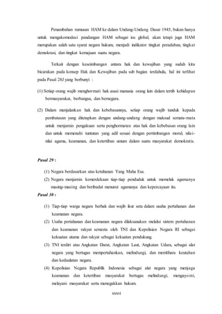 xxxvi
Penambahan rumusan HAM ke dalam Undang-Undang Dasar 1945, bukan hanya
untuk mengakomodasi pandangan HAM sebagai isu global, akan tetapi juga HAM
merupakan salah satu syarat negara hukum, menjadi indikator tingkat peradaban, tingkat
demokrasi, dan tingkat kemajuan suatu negara.
Terkait dengan keseimbangan antara hak dan kewajiban yang sudah kita
bicarakan pada konsep Hak dan Kewajiban pada sub bagian terdahulu, hal ini terlihat
pada Pasal 28J yang berbunyi :
(1) Setiap orang wajib menghormati hak asasi manusia orang lain dalam tertib kehidupan
bermasyarakat, berbangsa, dan bernegara.
(2) Dalam menjalankan hak dan kebebasannya, setiap orang wajib tunduk kepada
pembatasan yang ditetapkan dengan undang-undang dengan maksud semata-mata
untuk menjamin pengakuan serta penghormatan atas hak dan kebebasan orang lain
dan untuk memenuhi tuntutan yang adil sesuai dengan pertimbangan moral, nilai-
nilai agama, keamanan, dan ketertiban umum dalam suatu masyarakat demokratis.
Pasal 29 :
(1) Negara berdasarkan atas ketuhanan Yang Maha Esa.
(2) Negara menjamin kemerdekaan tiap-tiap penduduk untuk memeluk agamanya
masing-masing dan beribadat menurut agamanya dan kepercayaan itu.
Pasal 30 :
(1) Tiap-tiap warga negara berhak dan wajib ikut seta dalam usaha pertahanan dan
keamanan negara.
(2) Usaha pertahanan dan keamanan negara dilaksanakan melalui sistem pertahanan
dan keamanan rakyat semesta oleh TNI dan Kepolisian Negara RI sebagai
kekuatan utama dan rakyat sebagai kekuatan pendukung.
(3) TNI terdiri atas Angkatan Darat, Angkatan Laut, Angkatan Udara, sebagai alat
negara yang bertugas mempertahankan, melindungi, dan memlihara keutuhan
dan kedaulatan negara.
(4) Kepolisian Negara Republik Indonesia sebagai alat negara yang menjaga
keamanan dan ketertiban masyarakat bertugas melindungi, mengayomi,
melayani masyarakat serta menegakkan hukum.
 
