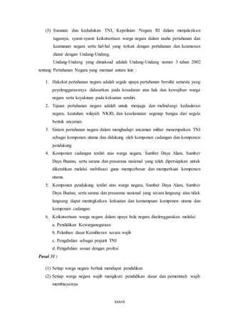 xxxvii
(5) Susunan dan kedudukan TNI, Kepolisian Negara RI dalam menjalankan
tugasnya, syarat-syarat keikutsertaan warga negara dalam usaha pertahanan dan
keamanan negara serta hal-hal yang terkait dengan pertahanan dan keamanan
diatur dengan Undang-Undang.
Undang-Undang yang dimaksud adalah Undang-Undang nomor 3 tahun 2002
tentang Pertahanan Negara yang memuat antara lain :
1. Hakekat pertahanan negara adalah segala upaya pertahanan bersifat semesta yang
peyelenggaraannya didasarkan pada kesadaran atas hak dan kewajiban warga
negara serta keyakinan pada kekuatan sendiri.
2. Tujuan pertahanan negara adalah untuk menjaga dan melindungi kedaulatan
negara, keutuhan wilayah NKRI, dan keselamatan segenap bangsa dari segala
bentuk ancaman.
3. Sistem pertahanan negara dalam menghadapi ancaman militer menempatkan TNI
sebagai komponen utama dan didukung oleh komponen cadangan dan komponen
pendukung
4. Komponen cadangan terdiri atas warga negara, Sumber Daya Alam, Sumber
Daya Buatan, serta sarana dan prasarana nasional yang telah dipersiapkan untuk
dikerahkan melalui mobilisasi guna memperbesar dan memperkuat komponen
utama.
5. Komponen pendukung terdiri atas warga negara, Sumber Daya Alam, Sumber
Daya Buatan, serta sarana dan prasarana nasional yang secara langsung atau tidak
langsung dapat meningkatkan kekuatan dan kemampuan komponen utama dan
komponen cadangan.
6. Keikutsertaan warga negara dalam upaya bela negara diselenggarakan melalui:
a. Pendidikan Kewarganegaraan
b. Pelatihan dasar Kemiliteran secara wajib
c. Pengabdian sebagai prajurit TNI
d. Pengabdian sesuai dengan profesi
Pasal 31 :
(1) Setiap warga negara berhak mendapat pendidikan
(2) Setiap warga negara wajib mengikuti pendidikan dasar dan pemerintah wajib
membiayainya
 