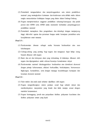 xxxviii
(3) Pemerintah mengusahakan dan menyelenggarakan satu sistem pendidikan
nasional yang meningkatkan keimanan dan ketakwaan serta akhlak mulia dalam
rangka mencerdaskan kehidupan bangsa yang diatur dalam Undang-Undang
(4) Negara memprioritaskan anggaran pendidikan sekurang-kurangnya dua puluh
persen dari APBN serta APBD untuk memenuhi kebutuhan penyelenggaraan
pendidikan nasional
(5) Pemerintah memajukan ilmu pengetahuan dan teknologi dengan menjunjung
tinggi nilai-nilai agama dan persatuan bangsa untuk kemajuan peradaban serta
kesejahteraan umat manusia.
Pasal 33 :
(1) Perekonomian disusun sebagai usaha bersama berdasarkan atas asas
kekeluargaan
(2) Cabang-cabang yang penting bagi negara dan menguasai hajat hidup orang
banyak dikuasai oleh negara
(3) Bumi dan air dan kekayaan alam yang terkandung di dalamnya dikuasai oleh
negara dan dipergunakan untuk sebesar-besarnya kemakmuran rakyat
(4) Perekonomian nasional diselenggarakan berdasarkan atas demokrasi ekonomi
dengan prinsip kebersamaan, efisiensi berkeadilan, berkelanjutan, berwawasan
lingkungan, kemandirian, serta dengan menjaga keseimbangan kemajuan dan
kesatuan ekonomi nasional.
Pasal 34 :
(1) Fakir miskin dan anak-anak terlantar dipelihara oleh negara
(2) Negara mengembangkan sistem jaminan sosial bagi seluruh rakyat dan
memberdayakan masyarakat yang lemah dan tidak mampu sesuai dengan
martabat kemanusiaan
(3) Negara bertanggung jawab atas penyediaan fasilitas pelayanan kesehatan dan
fasilitas pelayanan umum yang layak
 