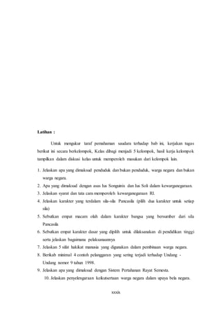 xxxix
Latihan :
Untuk mengukur taraf pemahaman saudara terhadap bab ini, kerjakan tugas
berikut ini secara berkelompok, Kelas dibagi menjadi 5 kelompok, hasil kerja kelompok
tampilkan dalam diskusi kelas untuk memperoleh masukan dari kelompok lain.
1. Jelaskan apa yang dimaksud penduduk dan bukan penduduk, warga negara dan bukan
warga negara.
2. Apa yang dimaksud dengan asas Ius Songuinis dan Ius Soli dalam kewarganegaraan.
3. Jelaskan syarat dan tata cara memperoleh kewarganegaraan RI.
4. Jelaskan karakter yang terdalam sila-sila Pancasila (pilih dua karakter untuk setiap
sila)
5. Sebutkan empat macam olah dalam karakter bangsa yang bersumber dari sila
Pancasila
6. Sebutkan empat karakter dasar yang dipilih untuk dilaksanakan di pendidikan tinggi
serta jelaskan bagaimana pelaksanaannya
7. Jelaskan 5 sifat hakikat manusia yang digunakan dalam pembinaan warga negara.
8. Berikab minimal 4 contoh pelanggaran yang sering terjadi terhadap Undang -
Undang nomor 9 tahun 1998.
9. Jelaskan apa yang dimaksud dengan Sistem Pertahanan Rayat Semesta.
10. Jelaskan penyelengaraan keikutsertaan warga negara dalam upaya bela negara.
 