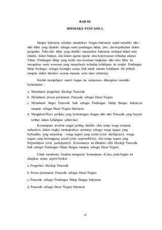xl
BAB III
IDEOLOGI PANCASILA
Bangsa Indonesia sebelum mendirikan Negara Indonesia sudah memiliki nilai-
nilai luhur yang diyakini sebagai suatu pandangan hidup, jiwa, dan kepribadian dalam
pergaulan. Nilai-nilai luhur yang dimiliki masyarakat Indonesia terdapat dalam adat
istiadat, dalam budaya, dan dalam agama-agama atau kepercayaan terhadap adanya
Tuhan. Pandangan hidup yang terdiri atas kesatuan rangkaian nilai-nilai luhur itu
merupakan suatu wawasan yang menyeluruh terhadap kehidupan itu sendiri. Pandangan
hidup berfungsi sebagai kerangka acuan, baik untuk menata kehidupan diri pribadi
maupun dalam interaksi sesama manusia serta alam sekitarnya.
Setelah mempelajari materi bagian ini, mahasiswa diharapkan memiliki
kemampuan :
a. Memahami pengertian Ideologi Pancasila
b. Memahami proses perumusan Pancasila sebagai Dasar Negara
c. Memahami fungsi Pancasila baik sebagai Pandangan Hidup Bangsa Indonesia
maupun sebagai Dasar Negara Indonesia.
d. Mengidentifikasi perilaku yang bertentangan dengan nilai nilai Pancasila yang banyak
terlihat dalam kehidupan sehari-hari
Kemampuan tersebut sangat penting dimiliki oleh setiap warga terutama
mahasiswa dalam rangka meningkatkan perannya sebagai warga negara yang
berkualitas yang mencakup : warga negara yang cerdas (civic intelligence), warga
negara yang bertanggung jawab (civic responsibility), dan warga negara yang
berpartisipasi (civic participation). Kesemuanya itu dilandasi oleh Ideologi Pancasila
baik sebagai Pandangan Hidup Bangsa maupun sebagai Dasar Negara.
Untuk membantu Saudara menguasai kemampuan di atas, pada bagian ini
disajikan uraian seperti berikut :
a. Pengertian Ideologi Pancasila
b. Proses perumusan Pancasila sebagai Dasar Negara
c. Pancasila sebagai Pandangan Hidup Bangsa Indonesia
d. Pancasila sebagai Dasar Negara Indonesia
 