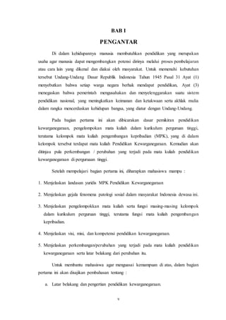 v
BAB I
PENGANTAR
Di dalam kehidupannya manusia membutuhkan pendidikan yang merupakan
usaha agar manusia dapat mengembangkan potensi dirinya melalui proses pembelajaran
atau cara lain yang dikenal dan diakui oleh masyarakat. Untuk memenuhi kebutuhan
tersebut Undang-Undang Dasar Republik Indonesia Tahun 1945 Pasal 31 Ayat (1)
menyebutkan bahwa setiap warga negara berhak mendapat pendidikan, Ayat (3)
menegaskan bahwa pemerintah mengusahakan dan menyelenggarakan suatu sistem
pendidikan nasional, yang meningkatkan keimanan dan ketakwaan serta akhlak mulia
dalam rangka mencerdaskan kehidupan bangsa, yang diatur dengan Undang-Undang.
Pada bagian pertama ini akan dibicarakan dasar pemikiran pendidikan
kewarganegaraan, pengelompokan mata kuliah dalam kurikulum perguruan tinggi,
terutama kelompok mata kuliah pengembangan kepribadian (MPK), yang di dalam
kelompok tersebut terdapat mata kuliah Pendidikan Kewarganegaraan. Kemudian akan
ditinjau pula perkembangan / perubahan yang terjadi pada mata kuliah pendidikan
kewarganegaraan di perguruaan tinggi.
Setelah mempelajari bagian pertama ini, diharapkan mahasiswa mampu :
1. Menjelaskan landasan yuridis MPK Pendidikan Kewarganegaraan
2. Menjelaskan gejala fenomena patologi sosial dalam masyarakat Indonesia dewasa ini.
3. Menjelaskan pengelompokkan mata kuliah serta fungsi masing-masing kelompok
dalam kurikulum perguruan tinggi, terutama fungsi mata kuliah pengembangan
kepribadian.
4. Menjelaskan visi, misi, dan kompetensi pendidikan kewarganegaraan.
5. Menjelaskan perkembangan/perubahan yang terjadi pada mata kuliah pendidikan
kewarganegaraan serta latar belakang dari perubahan itu.
Untuk membantu mahasiswa agar menguasai kemampuan di atas, dalam bagian
pertama ini akan disajikan pembahasan tentang :
a. Latar belakang dan pengertian pendidikan kewarganegaraan.
 