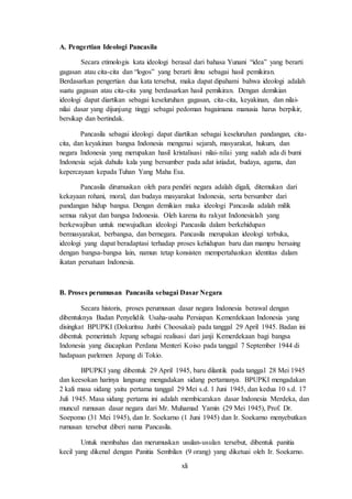 xli
A. Pengertian Ideologi Pancasila
Secara etimologis kata ideologi berasal dari bahasa Yunani “idea” yang berarti
gagasan atau cita-cita dan “logos” yang berarti ilmu sebagai hasil pemikiran.
Berdasarkan pengertian dua kata tersebut, maka dapat dipahami bahwa ideologi adalah
suatu gagasan atau cita-cita yang berdasarkan hasil pemikiran. Dengan demikian
ideologi dapat diartikan sebagai keseluruhan gagasan, cita-cita, keyakinan, dan nilai-
nilai dasar yang dijunjung tinggi sebagai pedoman bagaimana manusia harus berpikir,
bersikap dan bertindak.
Pancasila sebagai ideologi dapat diartikan sebagai keseluruhan pandangan, cita-
cita, dan keyakinan bangsa Indonesia mengenai sejarah, masyarakat, hukum, dan
negara Indonesia yang merupakan hasil kristalisasi nilai-nilai yang sudah ada di bumi
Indonesia sejak dahulu kala yang bersumber pada adat istiadat, budaya, agama, dan
kepercayaan kepada Tuhan Yang Maha Esa.
Pancasila dirumuskan oleh para pendiri negara adalah digali, ditemukan dari
kekayaan rohani, moral, dan budaya masyarakat Indonesia, serta bersumber dari
pandangan hidup bangsa. Dengan demikian maka ideologi Pancasila adalah milik
semua rakyat dan bangsa Indonesia. Oleh karena itu rakyat Indonesialah yang
berkewajiban untuk mewujudkan ideologi Pancasila dalam berkehidupan
bermasyarakat, berbangsa, dan bernegara. Pancasila merupakan ideologi terbuka,
ideologi yang dapat beradaptasi terhadap proses kehidupan baru dan mampu bersaing
dengan bangsa-bangsa lain, namun tetap konsisten mempertahankan identitas dalam
ikatan persatuan Indonesia.
B. Proses perumusan Pancasila sebagai Dasar Negara
Secara historis, proses perumusan dasar negara Indonesia berawal dengan
dibentuknya Badan Penyelidik Usaha-usaha Persiapan Kemerdekaan Indonesia yang
disingkat BPUPKI (Dokuritsu Junbi Choosakai) pada tanggal 29 April 1945. Badan ini
dibentuk pemerintah Jepang sebagai realisasi dari janji Kemerdekaan bagi bangsa
Indonesia yang diucapkan Perdana Menteri Koiso pada tanggal 7 September 1944 di
hadapaan parlemen Jepang di Tokio.
BPUPKI yang dibentuk 29 April 1945, baru dilantik pada tanggal 28 Mei 1945
dan keesokan harinya langsung mengadakan sidang pertamanya. BPUPKI mengadakan
2 kali masa sidang yaitu pertama tanggal 29 Mei s.d. 1 Juni 1945, dan kedua 10 s.d. 17
Juli 1945. Masa sidang pertama ini adalah membicarakan dasar Indonesia Merdeka, dan
muncul rumusan dasar negara dari Mr. Muhamad Yamin (29 Mei 1945), Prof. Dr.
Soepomo (31 Mei 1945), dan Ir. Soekarno (1 Juni 1945) dan Ir. Soekarno menyebutkan
rumusan tersebut diberi nama Pancasila.
Untuk membahas dan merumuskan usulan-usulan tersebut, dibentuk panitia
kecil yang dikenal dengan Panitia Sembilan (9 orang) yang diketuai oleh Ir. Soekarno.
 