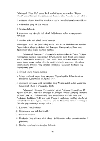 xlii
Pada tanggal 22 Juni 1945, panitia kecil tersebut berhasil merumuskan “Piagam
Jakarta” yang didalamnya terdapat rumusan dan sistematika Pancasila seperti berikut :
1. Ketuhanan, dengan kewajiban menjalankan syariat Islam bagi pemeluk-pemeluknya.
2. Kemanusiaan yang adil dan beradab
3. Persatuan Indonesia
4. Kerakyatan yang dipimpin oleh hikmah kebijaksanaan dalam permusyawaratan
perwakilan
5. Keadilan sosial bagi seluruh rakyat Indonesia
Pada tanggal 14 Juli 1945 (masa sidang kedua 10 s.d.17 Juli 1945) BPUPKI menerima
Piagam Jakarta sebagai pembukaan dari Rancangan Undang-undang Dasar yang
dipersiapkan untuk negara Indonesia merdeka.
Pada tanggal 9 Agustus 1945 pemerintah Jepang membentuk Panitia Persiapan
Kemerdekaan Indonesia yang disingkat PPKI (Dokuritsu Junbi linkai) yang diketuai
oleh Ir. Soekarno dan wakilnya Drs. Moh. Hatta. Panitia ini semula bersifat badan
buatan Jepang, namun setelah Indonesia merdeka badan ini mempunya sifat sebagai
Badan Nasional Indonesia yang kemudian mempunyai kedudukan dan fungsi yang
sangat penting yaitu :
a. Mewakili seluruh bangsa Indonesia
b. Sebagai pembentuk negara (yang menyusun Negara Republik Indonesia setelah
Proklamasi Kemerdekaan 17 Agustus 1945.
c. Mempunyai wewenang untuk meletakkan Dasar Negara (pokok kaidah negara yang
fundamental) (Udin S. Winataputra, 2002).
Pada tanggal 18 Agustus 1945, satu hari setelah Proklamasi Kemerdekaan 17
Agustus 1945, PPKI mensahkan rancangan UUD negara sebagai UUD yang kita kenal
sekarang UUD 1945. Undang-undang Dasar yang disahkan PPKI itu terdiri dari
Pembukaan dan Batang UUD yang berisi 37 pasal, 4 pasal aturan peralihan, dan 2 ayat
aturan tambahan. Pada bagian pembukaan alenia ke-4 tercantum rumusan dasar negara
Pancasila yang susunannya sebagai berikut :
1. Ketuhanan Yang Maha Esa
2. Kemanusiaan yang adil dan beradab
3. Persatuan Indonesia
4. Kerakyatan yang dipimpin oleh hikmah kebijaksanaan dalam permusyawaratan /
perwakilan
5. Keadilan sosial bagi seluruh rakyat Indonesia
 