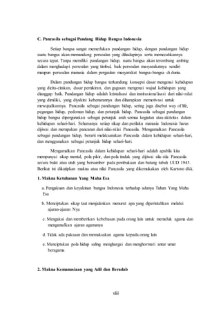 xliii
C. Pancasila sebagai Pandang Hidup Bangsa Indonesia
Setiap bangsa sangat memerlukan pandangan hidup, dengan pandangan hidup
suatu bangsa akan memandang persoalan yang dihadapinya serta memecahkannya
secara tepat. Tanpa memiliki pandangan hidup, suatu bangsa akan terombang ambing
dalam menghadapi persoalan yang timbul, baik persoalan masyarakatnya sendiri
maupun persoalan manusia dalam pergaulan masyarakat bangsa-bangsa di dunia.
Dalam pandangan hidup bangsa terkandung konsepsi dasar mengenai kehidupan
yang dicita-citakan, dasar pemikiran, dan gagasan mengenai wujud kehidupan yang
dianggap baik. Pandangan hidup adalah kristalisasi dan institusionalisasi dari nilai-nilai
yang dimiliki, yang diyakini kebenarannya dan diharapkan memotivasi untuk
mewujudkannya. Pancasila sebagai pandangan hidup, sering juga disebut way of life,
pegangan hidup, pedoman hidup, dan petunjuk hidup. Pancasila sebagai pandangan
hidup bangsa dipergunakan sebagai petunjuk arah semua kegiatan atau aktivitas dalam
kehidupan sehari-hari. Seharusnya setiap sikap dan perilaku manusia Indonesia harus
dijiwai dan merupakan pancaran dari nilai-nilai Pancasila. Mengamalkan Pancasila
sebagai pandangan hidup, berarti melaksanakan Pancasila dalam kehidupan sehari-hari,
dan menggunakan sebagai petunjuk hidup sehari-hari.
Mengamalkan Pancasila dalam kehidupan sehari-hari adalah apabila kita
mempunyai sikap mental, pola pikir, dan pola tindak yang dijiwai sila-sila Pancasila
secara bulat atau utuh yang bersumber pada pembukaan dan batang tubuh UUD 1945.
Berikut ini dikutipkan makna atau nilai Pancasila yang dikemukakan oleh Kartono dkk.
1. Makna Ketuhanan Yang Maha Esa
a. Pengakuan dan keyakinan bangsa Indonesia terhadap adanya Tuhan Yang Maha
Esa
b. Menciptakan sikap taat menjalankan menurut apa yang diperintahkan melalui
ajaran-ajaran Nya
c. Mengakui dan memberikan kebebasan pada orang lain untuk memeluk agama dan
mengamalkan ajaran agamanya
d. Tidak ada paksaan dan memaksakan agama kepada orang lain
e. Menciptakan pola hidup saling menghargai dan menghormati antar umat
beragama
2. Makna Kemanusiaan yang Adil dan Beradab
 