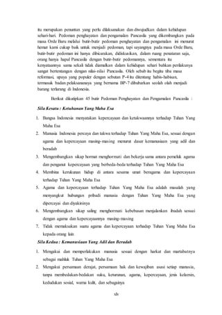 xlv
itu merupakan penuntun yang perlu dilaksanakan dan diwujudkan dalam kehidupan
sehari-hari. Pedoman penghayatan dan pengamalan Pancasila yang dikembangkan pada
masa Orde Baru melalui butir-butir pedoman penghayatan dan pengamalan ini menurut
hemat kami cukup baik untuk menjadi pedoman, tapi sayangnya pada masa Orde Baru,
butir-butir pedoman ini hanya dibicarakan, didiskusikan, dalam ruang penataran saja,
orang hanya hapal Pancasila dengan butir-butir pedomannya, sementara itu
kenyataannya sama sekali tidak diamalkan dalam kehidupan sehari bahkan perilakunya
sangat bertentangan dengan nilai-nilai Pancasila. Oleh sebab itu begitu tiba masa
reformasi, upaya yang populer dengan sebutan P-4 itu ditentang habis-habisan,
termasuk badan pelaksananaya yang bernama BP-7 dibubarkan seolah olah menjadi
barang terlarang di Indonesia.
Berikut dikutipkan 45 butir Pedoman Penghayatan dan Pengamalan Pancasila :
Sila Kesatu : Ketuhanan Yang Maha Esa
1. Bangsa Indonesia menyatakan kepercayaan dan ketakwaannya terhadap Tuhan Yang
Maha Esa
2. Manusia Indonesia percaya dan takwa terhadap Tuhan Yang Maha Esa, sesuai dengan
agama dan kepercayaan masing-masing menurut dasar kemanusiaan yang adil dan
beradab
3. Mengembangkan sikap hormat menghormati dan bekerja sama antara pemeluk agama
dan penganut kepercayaan yang berbeda-beda terhadap Tuhan Yang Maha Esa
4. Membina kerukunan hidup di antara sesama umat beragama dan kepercayaan
terhadap Tuhan Yang Maha Esa
5. Agama dan kepercayaan terhadap Tuhan Yang Maha Esa adalah masalah yang
menyangkut hubungan pribadi manusia dengan Tuhan Yang Maha Esa yang
dipercayai dan diyakininya
6. Mengembangkan sikap saling menghormati kebebasan menjalankan ibadah sesuai
dengan agama dan kepercayaannya masing-masing
7. Tidak memaksakan suatu agama dan kepercayaan terhadap Tuhan Yang Maha Esa
kepada orang lain
Sila Kedua : Kemanusiaan Yang Adil dan Beradab
1. Mengakui dan memperlakukan manusia sesuai dengan harkat dan martabatnya
sebagai mahluk Tuhan Yang Maha Esa
2. Mengakui persamaan derajat, persamaan hak dan kewajiban asasi setiap manusia,
tanpa membedakan-bedakan suku, keturunan, agama, kepercayaan, jenis kelamin,
kedudukan sosial, warna kulit, dan sebagainya
 