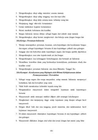 xlvi
3. Mengembangkan sikap saling mencintai sesama manusia
4. Mengembangkan sikap saling tenggang rasa dan tepa selira
5. Mengembangkan sikap tidak semena-mena terhadap orang lain
6. Menjunjung tinggi nilai-nilai kemanusiaan
7. Gemar melakukan kegiatan kemanusiaan
8. Berani membela kebenaran dan keadilan
9. Bangsa Indonesia merasa dirinya sebagai bagian dari seluruh umat manusia
10. Mengembangkan sikap hormat menghormati dan bekerja sama dengan bangsa lain
Sila Ketiga : Persatuan Indonesia
1. Mampu menempatkan persatuan, kesatuan, serta kepentingan dan keselamatan bangsa
dan negara sebagai kepentingan bersama di atas kepentingan pribadi atau golongan
2. Sanggup dan rela berkorban untuk kepentingan negara dan bangsa apabila diperlukan
3. Mengembangkan rasa cinta kepada tanah air dan bangsa
4. Mengembangkan rasa kebanggaan berkebangsaan dan bertanah air Indonesia
5. Memelihara ketertiban dunia yang berdasarkan kemerdekaan, perdamaian abadi, dan
keadilan sosial
6. Mengembangkan persatuan Indonesia atas dasar Bhinneka Tunggal Ika
Sila Keempat : Kerakyaatan yang Dipimpin oleh Hikmat Kebijaksanaan dalam
Permusyawaratan / Perwakilan
1. Sebagai warga negara dan warga masyarakat, setiap manusia Indonesia mempunyai
kedudukan, hak dan kewajiban yang sama
2. Tidak boleh memaksakan kehendak kepada orang lain
3. Mengutamakan musyawarah dalam mengambil keputusan untuk kepentingan
bersama
4. Musyawaraah untuk mencapai mufakat diliputi oleh semangat kekeluargaan
5. Menghormati dan menjunjung tinggi setiap keputusan yang dicapai sebagai hasil
musyawarah
6. Dengan itikad baik dan rasa tanggung jawab menerima dan melaksanakan hasil
keputusan musyawarah
7. Di dalam musyawarah diutamakan kepentingan bersama di atas kepentingan pribadi
dan golongan
8. Musyawarah dilakukan dengan akal sehat dan sesuai dengan hati nurani yang luhur
 