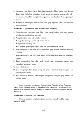 xlvii
9. Keputusan yang diambil harus dapat dipertanggungjawabkan secara moral kepada
Tuhan Yang Maha Esa, menjunjung tinggi harkat dan martabat manusia, nilai-nilai
kebenaran dan keadilan, mengutamakan persatuan dan kesatuan demi kepentingan
bersama
10. Memberikan kepercayaan kepada wakil-wakil yang dipercaya untuk melaksanakan
permusyawaratan
Sila Kelima : Keadilan Sosial Bagi Seluruh Rakyat Indonesia
1. Mengembangkan perbuatan yang luhur yang mencerminkan sikap dan suasana
kekeluargaan dan kegotong-royongan
2. Mengembangkan sikap adil terhadap sesama
3. Menjaga keseimbangan antara hak dan kewajiban
4. Menghormati hak orang lain
5. Suka memberi pertolongan kepada orang lain agar dapat berdiri sendiri
6. Tidak menggunakan hak milik untuk usaha-usaha yang bersifat pemerasan terhadap
orang lain
7. Tidak menggunakan hak milik untuk hal-hal yang bersifat pemborosan dan gaya hidup
mewah
8. Tidak menggunakan hak milik untuk hal-hal yang bertentangan dengan atau
merugikan kepentingan umum
9. Suka bekerja keras
10. Suka menghargai hasil karya orang lain yang bermanfaat bagi kemajuan dan
kesejahteraan bersama
11. Suka melakukan kegiatan dalam rangka mewujudkan kemajuan yang merata dan
keadilan sosial
Untuk memperluas pemahaman Saudara tentang Pancasila sebagai Pandangan
Hidup bangsa Indonesia berikut ini dikutipkan kajian Aksiologis Pancasila dari Uyoh
Sadulloh (2011),bahasan Falsafah Pendidikan Pancasila dalam buku Pengantar Filsafat
Pendidikan :
Sila Pertama : Ketuhanan Yang Maha Esa
Moral kemanusiaan yang harus dihayati dan harus menjadi perilaku bangsa
Indonesia adalah :
 