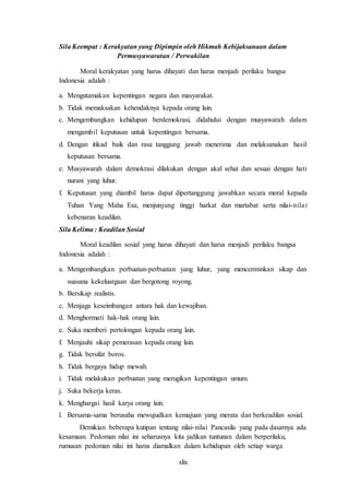 xlix
Sila Keempat : Kerakyatan yang Dipimpin oleh Hikmah Kebijaksanaan dalam
Permusyawaratan / Perwakilan
Moral kerakyatan yang harus dihayati dan harus menjadi perilaku bangsa
Indonesia adalah :
a. Mengutamakan kepentingan negara dan masyarakat.
b. Tidak memaksakan kehendaknya kepada orang lain.
c. Mengembangkan kehidupan berdemokrasi, didahului dengan musyawarah dalam
mengambil keputusan untuk kepentingan bersama.
d. Dengan itikad baik dan rasa tanggung jawab menerima dan melaksanakan hasil
keputusan bersama.
e. Musyawarah dalam demokrasi dilakukan dengan akal sehat dan sesuai dengan hati
nurani yang luhur.
f. Keputusan yang diambil harus dapat dipertanggung jawabkan secara moral kepada
Tuhan Yang Maha Esa, menjunjung tinggi harkat dan martabat serta nilai-nilai
kebenaran keadilan.
Sila Kelima : Keadilan Sosial
Moral keadilan sosial yang harus dihayati dan harus menjadi perilaku bangsa
Indonesia adalah :
a. Mengembangkan perbuatan-perbuatan yang luhur, yang mencerminkan sikap dan
suasana kekeluargaan dan bergotong royong.
b. Bersikap realistis.
c. Menjaga keseimbangan antara hak dan kewajiban.
d. Menghormati hak-hak orang lain.
e. Suka memberi pertolongan kepada orang lain.
f. Menjauhi sikap pemerasan kepada orang lain.
g. Tidak bersifat boros.
h. Tidak bergaya hidup mewah.
i. Tidak melakukan perbuatan yang merugikan kepentingan umum.
j. Suka bekerja keras.
k. Menghargai hasil karya orang lain.
l. Bersama-sama berusaha mewujudkan kemajuan yang merata dan berkeadilan sosial.
Demikian beberapa kutipan tentang nilai-nilai Pancasila yang pada dasarnya ada
kesamaan. Pedoman nilai ini seharusnya kita jadikan tuntunan dalam berperilaku,
rumusan pedoman nilai ini harus diamalkan dalam kehidupan oleh setiap warga
 