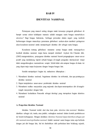 liii
BAB IV
IDENTITAS NASIONAL
Pertanyaan yang muncul seiring dengan mulai terasanya pengaruh globalisasi di
hampir semua sektor kehidupan manusia adalah mengapa suatu bangsa memerlukan
identitas? Bagi bangsa Indonesia, berbagai persoalan dalam negeri yang tumbuh
berbarengan dengan munculnya penomena globalisasi seakan-akan memberi peringatan
akan kesadaran nasional untuk memperteguh identitas diri sebagai suatu bangsa.
Kesadaran tentang globalisasi menuntut semua bangsa untuk menyegarkan
kembali identitas nasional, tanpa harus menjadi eksklusif. Asykuri ibn Chamim dkk.
(2002) mengemukakan, penyegaran identitas nasional berarti pengungkapan unsur-unsur
positif yang mendukung kiprah sebuah bangsa di tengah pergaulan internasional tetapi
tidak mengembangkan nasionalisme sempit. Sebab tidak ada satupun bangsa di dunia ini
yang dapat maju tanpa kerjasama dengan bangsa-bangsa lain.
Setelah mempelajari bagian ini, mahasiswa diharapkan :
1. Memahami identitas nasional, bagaimana identitas itu terbentuk, dan apa pentingnya
identitas nasional.
2. Dapat menjelaskan unsur-unsur pembentuk identitas nasional
3. Memahami realitas masyarakat yang majemuk dan dapat menempatkan diri di tengah-
tengah masyarakat dengan baik.
4. Memahami kedudukan Pancasila sebagai ideologi yang merupakan bagian identitas
nasional
A. Pengertian Identitas Nasional
Identitas Nasional terdiri dari dua kata yaitu identitas dan nasional. Identitas
diartikan sebagai ciri, tanda, atau jatidiri; sedangkan nasional dalam kontek pembahasan
ini berarti kebangsaan. Dengan demikian Identitas Nasional dapat diartikan sebagai jati
diri nasional atau kepribadian nasional. Jatidiri nasional suatu bangsa tentu saja berbeda
dengan jati diri bangsa lain, hal ini disebabkan oleh perbedaan latar belakang sejarah,
 