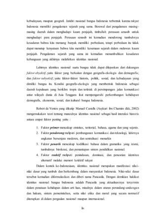 liv
kebudayaan, maupun geografi. Jatidiri nasional bangsa Indonesia terbentuk karena rakyat
Indonesia memiliki pengalaman sejarah yang sama. Berawal dari pengalaman masing-
masing daerah dalam menghadapi kaum penjajah, timbullah perasaan senasib untuk
menghadapi para penjajah. Perasaan senasib ini kemudian mendorong tumbuhnya
kesadaran bahwa kita memang banyak memiliki perbedaan, tetapi perbedaan itu tidak
dapat menutup kenyataan bahwa kita memiliki kesamaan sejarah dalam melawan kaum
penjajah. Pengalaman sejarah yang sama ini kemudian menumbuhkan kesadaran
kebangsaan yang akhirnya melahirkan identitas nasional.
Lahirnya identitas nasional suatu bangsa tidak dapat dilepaskan dari dukungan
faktor obyektif, yaitu faktor yang berkaitan dengan geografis-ekologis dan demografis;
dan faktor subyektif, yaitu faktor-faktor historis, politik, sosial, dan kebudayaan yang
dimiliki bangsa itu. Kondisi geografis-ekologis yang membentuk Indonesia sebagai
daerah kepulauan yang beriklim tropis dan terletak di persimpangan jalan komunikasi
antar wilayah dunia di Asia Tenggara ikut mempengaruhi perkembangan kehidupan
demografis, ekonomis, sosial, dan kultural bangsa Indonesia.
Robert de Ventos yang dikutip Manuel Castells (Asykuri ibn Chamim dkk, 2002)
mengemukakan teori tentang munculnya identitas nasional sebagai hasil interaksi historis
antara empat faktor penting yaitu :
1. Faktor primer mencakup etnisitas, teritorial, bahasa, agama dan yang sejenis.
2. Faktor pendorong meliputi pembangunan komunikasi dan teknologi, lahirnya
angkatan bersenjata moderen, dan sentralisasi monarkis
3. Faktor penarik mencakup kodifikasi bahasa dalam gramatika yang resmi,
tumbuhnya birokrasi, dan pemantapan sistem pendidikan nasional.
4. Faktor reaktif meliputi penindasan, dominasi, dan pencarian identitas
alternatif melalui memori kolektif rakyat
Dalam kontek ke-Indonesiaan, identitas nasional merupakan manifestasi nilai-
nilai dasar yang tumbuh dan berkembang dalam masyarakat Indonesia. Nilai-nilai dasar
tersebut kemudian diformulasikan dan diberi nama Pancasila. Dengan demikian hakikat
identitas nasional bangsa Indonesia adalah Pancasila yang aktualisasinya tercermin
dalam penataan kehidupan dalam arti luas, misalnya dalam aturan perundang-undangan
dan hukum, sistem pemerintahan, serta nilai etika dan moral yang secara normatif
diterapkan di dalam pergaulan nasional maupun internasional.
 