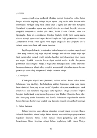 lvi
3. Agama
Agama menjadi unsur pembentuk identitias nasional berdasarkan realitas bahwa
bangsa Indonesia tergolong sebagai rakyat agamis, yang secara sadar bersama-sama
membangun hubungan yang rukun antara umat se-agama dan antar umat beragama.
Memahami kemajemukan agama yang ada di Indonesia pemerintah Republik Indonesia
mengakui kemajemukan tersebut yaitu Hindu, Budha, Kristen, Katholik, Islam, dan
Konghuchu. Pada era pemerintahan Presiden Soeharto (Orde Baru) agama-agama
tersebut sebagai agama resmi negara kecuali konghuchu. Sejak pemerintahan Presiden
Abdurrahman Wahid, istilah agama resmi negara dihapuskan dan Konghuchu diakui
sebagai agama yang dianut oleh bangsa Indonesia.
Bagi bangsa Indonesia, kemajemukan dalam beragama merupakan anugerah dari
Tuhan Yang Maha Esa yang wajib disyukuri, sehingga harus dikelola dengan wajar agar
tidak menimbulkan dampak negatif terhadap keutuhan dan kelangsungan hidup bangsa
dan negara Republik Indonesia karena dapat menjadi sumber konflik dan pemicu
perpecahan atau disintegrasi bangsa. Sebagai upaya mencegah resiko konflik antar umat
beragama diantaranya adalah saling mengakui secara positif keberadaan agama dan para
pemeluknya serta saling menghormati prinsip satu sama lainnya.
4. Kebudayaan
Kebudayaan menjadi unsur pembentuk identitas nasional karena realitas bahwa
kebudayaan yang dipelihara dan bekembang didalam lingkungan setiap suku bangsa
berisi nilai-nilai dasar yang secara kolektif digunakan oleh para pendukungnya untuk
menafsirkan dan memahami lingkungan serta digunakan sebagai pedoman berpikir,
bersikap, dan bertindak sesuai dengan lingkungan yang dihadapi. Disamping berisi nilai-
nilai dasar yang bersifat kerohanian atau filosofis, kebudayaan dapat bersifat material
berupa himpunan benda-benda kongkrit yang diam atau bergerak sebagai hasil teknologi.
5. Bahasa Indonesia
Bahasa Indonesia yang sekarang digunakan sebagai bahasa pemersatu Bangsa
Indonesia berasal dari bahasa Melayu. Dalam interaksi antar suku bangsa yang mendiami
kepulauan nusantara, bahasa Melayu menjadi bahasa penghubung jauh sebelum
kemerdekaan. Dalam fungsinya sebagai bahasa penghubung itulah bahasa Melayu
 