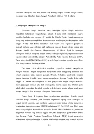 lvii
kemudian ditetapkan oleh para pemuda dari Sabang sampai Marauke sebagai bahasa
persatuan yang diikrarkan dalam Sumpah Pemuda 28 Oktober 1928 di Jakarta.
C. Perjuangan Menjadi Satu Bangsa
Kesadaran Bangsa Indonesia untuk berbangsa sejalan dengan terjadinya
pergolakan kebangkitan bangsa-bangsa terjajah di dunia untuk membentuk negara
merdeka, berdaulat, dan mengatur diri sendiri. Dr. Wahidin Sudiro Husodo merupakan
orang yang berjasa membangkitkan kesadaran untuk membangun jiwa kebangsaan. Pada
tanggal 20 Mei 1908 Beliau mendirikan Budi Utomo yaitu organisasi pergerakan
nasional pertama yang didirikan oleh mahasiswa sekolah dokter pribumi antara lain
Sutomo, Suradji, dan Gunawan Mangunkusumo, di Jakarta. Sejak itu semangat
kebangsaan semakin berapi-api dengan lahirnya berbagai organisasi pergerakan nasional
seperti Serikat Islam (1912), Indische Partij (1912), Partai Nasional Indonesia (1927),
Partai Indonesia (1931), PNI Baru (1933), serta berbagai organisasi pemuda seperti Jong
Java, Jong Sumatera dan Jong Celebes.
Pada tahun 1926 tokoh-tokoh organisasi pergerakan nasional mengadakan
Kongres Pemuda I dengan menghsilkan kesepakatan untuk menggalang persatuan dari
seluruh organisasi untuk melawan penjajah Belanda. Kebulatan tekad untuk menjadi
bangsa Indonesia di tindak lanjuti dengan mengadakan Kongres Pemuda II dan pada
tanggal 28 Oktober 1928 menghasilkan ikrar yang dikenal dengan Sumpah Pemuda.
Sosok perjuangan semakin jelas baik secara politik maupun secara fisik. Diantara para
tokoh-tokoh pergerakan dan tokoh pemuda itu Ir.Soekarno tercatat sebagai sosok yang
mampu menggelorakan semangat kebangsaan (Nasionalisme).
Perang Dunia II berperan dalam menghentikan penjajahan Belanda, tetapi
kemudian bangsa Indonesia jatuh kedalam cengkraman Jepang. Guna mendapatkan
simpati rakyat Indonesia agar membantu Jepang melawan tentara sekutu, pemerintah
pendudukan Jepang membentuk BPUPKI pada tanggal 29 April 1945 yang diberi tugas
untuk mempersiapkan kemerdekaan Indonesia. Setelah BPUPKI dibubarkan, para tokoh
pergerakan nasional yang menjadi anggota BPUPKI mengusulkan pembentukan badan
baru bernama Panitia Persiapan Kemerdekaan Indonesia (PPKI) kepada pemerintah
pendudukan Jepang pada tanggal 7 Agustus 1945 dengan anggota yang mewakili seluruh
 