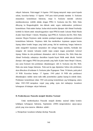 lviii
wilayah Indonesia. Pada tanggal 14 Agustus 1945 Jepang menyerah tanpa syarat kepada
sekutu, keesokan harinya 15 Agustus 1945 para tokoh pemuda meminta Ir. Soekarno
menyatakan kemerdekaan Indonesia, tetapi Ir. Soekarno menolak sebelum
membicarakannya terlebih dahulu dengan PPKI. Ir. Soekarno dan Drs. Moh. Hatta
diboyong ke Rengasdengklok dan didesak untuk segera melaksanakan proklamasi
kemerdekaan. Pada malam harinya kedua tokoh tersebut dijemput oleh Ahmad Soebardjo
kembali ke Jakarta untuk menyelenggarakan rapat PPKI di rumah Laksana Muda Maeda
di jalan Imam Bonjol 1 Jakarta. Menjelang rapat PPKI, Ir. Soekarno dan Drs. Moh. Hatta
menemui Mayjen Nisyimura untuk meminta pendapat mengenai pelaksanaan proklamasi
kemerdekaan Indonesia. Nisyimura tidak bisa memberikan keputusan apapun karena
Jepang dalam kondisi bangsa yang kalah perang. Hal ini mendorong bangsa Indonesia
untuk mengambil keputusan menyatakan diri sebagai bangsa merdeka, berdaulat dan
mengatur diri menurut kekuatan sendiri tanpa campur tangan pemerintah kolonial
Jepang. Malam itu teks proklamasi dirumuskan oleh Ir. Soekarno, Drs. Moh. Hatta dan
Ahmad Soebardjo, selanjutnya diserahkan kepada Sayuti Melik untuk diketik. Setelah
disetujui oleh anggota PPKI dan para pemuda yang hadir di jalan Imam Bonjol I Jakarta,
atas saran Soekarni teks proklamasi ditandatangani oleh Ir. Soekarno dan Drs. Moh.
Hatta atas nama bangsa Indonesia. Pada saat itu juga diputuskan bahwa teks proklamasi
akan dibacakan di kediaman Ir. Soekarno jalan Pegangsaan Timur 56 Jakarta, pada pukul
10 WIB. Keesokan harinya 17 Agustus 1945 pukul 10 WIB teks proklamasi
dikumdangkan melalui siaran radio milik pemerintahan jajahan Jepang ke seluruh dunia.
Proklamasi kemerdekaan tahun 1945 serta perang kemerdekaan yag berlangsung antara
tahun 1945-1949 merupakan wujud yang paling nyata dari meluapnya kesadaran
kebangsaan di kalangan rakyat Indonesia.
D. Pemberdayaan Pancasila menjadi Identitas Nasional
Untuk memberdayakan Pancasila menjadi identitas nasional dalam konteks
kehidupan kebangsaan Indonesia, Supriatnoko (2008) mengemukakan upaya-upaya
pokok yang terus-menerus dilakukan adalah :
a. Memperkuat kesadaran terhadap ideologi Pancasila
 