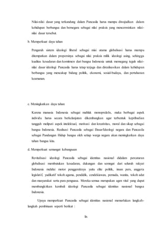 lix
Nilai-nilai dasar yang terkandung dalam Pancasila harus mampu diwujudkan dalam
kehidupan berbangsa dan bernegara sebagai nilai praksis yang mencerminkan nilai-
nilai dasar tersebut.
b. Memperkuat daya tahan
Pengaruh sistem ideologi liberal sebagai misi utama globalisasi harus mampu
ditempatkan dalam proporsinya sebagai nilai praksis milik ideologi asing, sehingga
kualitas kesadaran dan komitmen dari bangsa Indonesia untuk memegang teguh nilai-
nilai dasar ideologi Pancasila harus tetap terjaga dan direalisasikan dalam kehidupan
berbangsa yang mencakup bidang politik, ekonomi, sosial-budaya, dan pertahanan
keamanan.
c. Meningkatkan daya tahan
Karena manusia Indonesia sebagai mahluk monoprulalis, maka berbagai aspek
individu harus secara berkelanjutan dikembangkan agar terbentuk kepribadian
tangguh meliputi aspek intelektual, motivasi dan kreativitas, moral dan sikap sebagai
bangsa Indonesia. Realisasi Pancasila sebagai Dasar/Ideologi negara dan Pancasila
sebagai Pandangan Hidup bangsa oleh setiap warga negara akan meningkatkan daya
tahan bangsa kita.
d. Memperkuat semangat kebangsaan
Revitalisasi ideologi Pancasila sebagai identitas nasional didalam percaturan
globalisasi membutukan kesadaran, dukungan dan semngat dari seluruh rakyat
Indonesia melalui motor penggeraknya yaitu elite politik, insan pers, anggota
legislatif, yudikatif tokoh agama, pendidik, cendekiawan, pemuda, wanita, tokoh adat
dan masyarakat serta para penguasa. Mereka semua merupakan agen vital yang dapat
membangkitkan kembali ideologi Pancasila sebagai identitas nasional bangsa
Indonesia.
Upaya memperkuat Pancasila sebagai identitas nasional memerlukan langkah-
langkah pembinaan seperti berikut :
 
