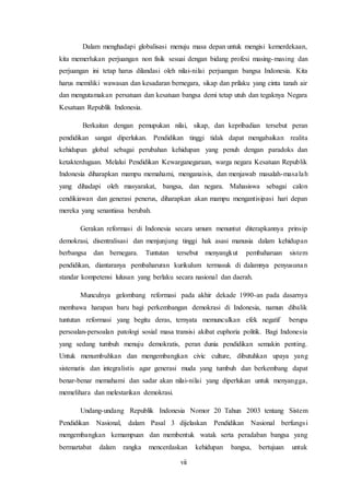 vii
Dalam menghadapi globalisasi menuju masa depan untuk mengisi kemerdekaan,
kita memerlukan perjuangan non fisik sesuai dengan bidang profesi masing-masing dan
perjuangan ini tetap harus dilandasi oleh nilai-nilai perjuangan bangsa Indonesia. Kita
harus memiliki wawasan dan kesadaran bernegara, sikap dan prilaku yang cinta tanah air
dan mengutamakan persatuan dan kesatuan bangsa demi tetap utuh dan tegaknya Negara
Kesatuan Republik Indonesia.
Berkaitan dengan pemupukan nilai, sikap, dan kepribadian tersebut peran
pendidikan sangat diperlukan. Pendidikan tinggi tidak dapat mengabaikan realita
kehidupan global sebagai perubahan kehidupan yang penuh dengan paradoks dan
ketakterdugaan. Melalui Pendidikan Kewarganegaraan, warga negara Kesatuan Republik
Indonesia diharapkan mampu memahami, menganaisis, dan menjawab masalah-masalah
yang dihadapi oleh masyarakat, bangsa, dan negara. Mahasiswa sebagai calon
cendikiawan dan generasi penerus, diharapkan akan mampu mengantisipasi hari depan
mereka yang senantiasa berubah.
Gerakan reformasi di Indonesia secara umum menuntut diterapkannya prinsip
demokrasi, disentralisasi dan menjunjung tinggi hak asasi manusia dalam kehidupan
berbangsa dan bernegara. Tuntutan tersebut menyangkut pembaharuan sistem
pendidikan, diantaranya pembaharuran kurikulum termasuk di dalamnya penyusunan
standar kompetensi lulusan yang berlaku secara nasional dan daerah.
Munculnya gelombang reformasi pada akhir dekade 1990-an pada dasarnya
membawa harapan baru bagi perkembangan demokrasi di Indonesia, namun dibalik
tuntutan reformasi yang begitu deras, ternyata memunculkan efek negatif berupa
persoalan-persoalan patologi sosial masa transisi akibat euphoria politik. Bagi Indonesia
yang sedang tumbuh menuju demokratis, peran dunia pendidikan semakin penting.
Untuk menumbuhkan dan mengembangkan civic culture, dibutuhkan upaya yang
sistematis dan integralistis agar generasi muda yang tumbuh dan berkembang dapat
benar-benar memahami dan sadar akan nilai-nilai yang diperlukan untuk menyangga,
memelihara dan melestarikan demokrasi.
Undang-undang Republik Indonesia Nomor 20 Tahun 2003 tentang Sistem
Pendidikan Nasional, dalam Pasal 3 dijelaskan Pendidikan Nasional berfungsi
mengembangkan kemampuan dan membentuk watak serta peradaban bangsa yang
bermartabat dalam rangka mencerdaskan kehidupan bangsa, bertujuan untuk
 