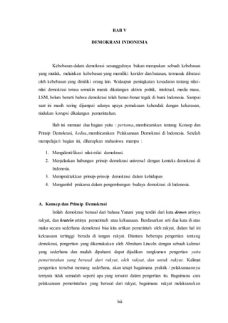 lxii
BAB V
DEMOKRASI INDONESIA
Kebebasan dalam demokrasi sesungguhnya bukan merupakan sebuah kebebasan
yang mutlak, melainkan kebebasan yang memiliki koridor dan batasan, termasuk dibatasi
oleh kebebasan yang dimiliki orang lain. Walaupun peningkatan kesadaran tentang nilai-
nilai demokrasi terasa semakin marak dikalangan aktivis politik, intektual, media masa,
LSM, belum berarti bahwa demokrasi telah benar-benar tegak di bumi Indonesia. Sampai
saat ini masih sering dijumpai adanya upaya pemaksaan kehendak dengan kekerasan,
tindakan korupsi dikalangan pemerintahan.
Bab ini memuat dua bagian yaitu : pertama, membicarakan tentang Konsep dan
Prinsip Demokrasi, kedua, membicarakan Pelaksanaan Demokrasi di Indonesia. Setelah
mempelajari bagian ini, diharapkan mahasiswa mampu :
1. Mengidentifikasi nilai-nilai demokrasi.
2. Menjelaskan hubungan prinsip demokrasi universal dengan konteks demokrasi di
Indonesia.
3. Mempraktekkan prinsip-prinsip demokrasi dalam kehidupan
4. Mengambil prakarsa dalam pengembangan budaya demokrasi di Indonesia.
A. Konsep dan Prinsip Demokrasi
Istilah demokrasi berasal dari bahasa Yunani yang terdiri dari kata demos artinya
rakyat, dan kratein artinya pemerintah atau kekuasaan. Berdasarkan arti dua kata di atas
maka secara sederhana demokrasi bisa kita artikan pemerintah oleh rakyat, dalam hal ini
kekuasaan tertinggi berada di tangan rakyat. Diantara beberapa pengertian tentang
demokrasi, pengertian yang dikemukakan oleh Abraham Lincoln dengan sebuah kalimat
yang sederhana dan mudah dipahami dapat dijadikan rangkuman pengertian yaitu
pemerintahan yang berasal dari rakyat, oleh rakyat, dan untuk rakyat. Kalimat
pengertian tersebut memang sederhana, akan tetapi bagaimana praktik / pelaksanaannya
ternyata tidak semudah seperti apa yang tersurat dalam pengertian itu. Bagaimana cara
pelaksanaan pemerintahan yang berasal dari rakyat, bagaimana rakyat melaksanakan
 